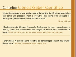 "Kuhn desenvolveu a sua teoria a cerca da história da ciência entendendo-a não como um processo linear e evolutivo mas como uma sucessão de paradigmas (modelos) que se confrontam entre si" (Neves, 2002, s/p) “ Os cientistas não têm por fim revelar fenómenos, inventar  novas teorias e, muitas, vezes, são intolerantes em relação às teorias que inventaram os outros.  (Kuhn, s/d, pág.115-117, cit. por Nunes, Sameiro & Rodrigues, 2007, pág. 268)‏ “  [Para Kuhn] A ciência é uma tentativa de aproximação ao sentido profundo da natureza.”  (Antunes, Estanqueiro & Vidigal, 1994, p.203) 