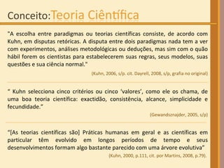 "A escolha entre paradigmas ou teorias científicas consiste, de acordo com Kuhn, em disputas retóricas. A disputa entre dois paradigmas nada tem a ver com experimentos, análises metodológicas ou deduções, mas sim com o quão hábil forem os cientistas para estabelecerem suas regras, seus modelos, suas questões e sua ciência normal." (Kuhn, 2006, s/p. cit. Dayrell, 2008, s/p, grafia no original) “  Kuhn selecciona cinco critérios ou cinco ‘valores’, como ele os chama, de uma boa teoria científica: exactidão, consistência, alcance, simplicidade e fecundidade.”  (Gewandsznajder, 2005, s/p) “ [As teorias científicas são] Práticas humanas em geral e as científicas em particular têm evolvido em longos períodos de tempo e seus desenvolvimentos formam algo bastante parecido com uma árvore evolutiva”  (Kuhn, 2000, p.111, cit. por Martins, 2008, p.79) .  