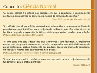 "A ciência normal é a ciência dos períodos em que o paradigma é unanimamente aceite, sem qualquer tipo de contestação, no seio da comunidade científica."  (Kuhn, 1972, s/p. cit. por Marques, s/d, s/p) “ (…) ciência normal [para Kuhn] caracteriza-se pela existência de uma comunidade de pesquisadores que trabalham num conjunto de problemas que têm entre si «um ar familiar», segundo a expressão de Wittgenstein, e que podem receber uma solução.  (Antunes, Estanqueiro & Vidigal, 1994, p.213) “ é uma sorte que essa adesão não seja abandonada com facilidade. A experiência mostra que, em quase todos os casos, os esforços repetidos, quer do individuo quer do grupo profissional, acabam finalmente por produzir, dentro do âmbito do paradigma, uma solução, mesmo para os problemas mais difíceis.”  (Kuhn, s/d, s/p, cit. por Marnoto, Ferreira & Garrão, 1988, pág.35)‏ “ (...) a ciência normal é cumulativa, uma vez que parte de um conjunto estável de fundamentos para a prática científica.”  (Duarte, 2006, p. 4) 
