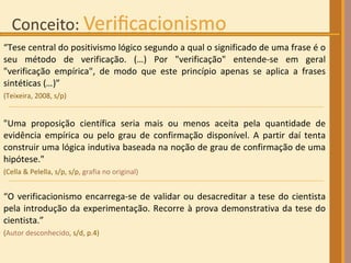 “ Tese central do positivismo lógico segundo a qual o significado de uma frase é o seu método de verificação. (…) Por "verificação" entende-se em geral "verificação empírica", de modo que este princípio apenas se aplica a frases sintéticas ( … )”  (Teixeira, 2008, s/p) "Uma proposição científica seria mais ou menos aceita pela quantidade de evidência empírica ou pelo grau de confirmação disponível. A partir daí tenta construir uma lógica indutiva baseada na noção de grau de confirmação de uma hipótese."  (Cella & Pelella, s/p, s/p ,   grafia no original) “ O verificacionismo encarrega-se de validar ou desacreditar a tese do cientista pela introdução da experimentação. Recorre à prova demonstrativa da tese do cientista.”  ( Autor desconhecido,  s/d, p.4)   