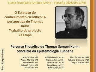 Escola Secundária António Arroio – Filosofia 2008/09 (11ºH) O Estatuto do conhecimento científico: A perspectiva de Thomas Kuhn Trabalho de projecto 2ª Etapa 