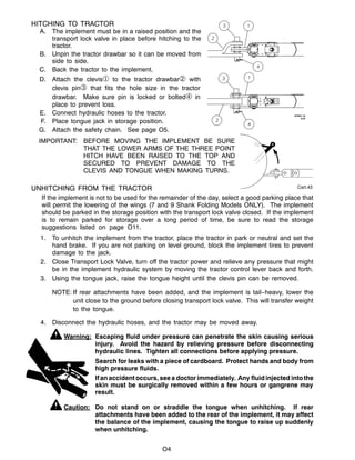 Cart.43
O4
HITCHING TO TRACTOR
A. The implement must be in a raised position and the
transport lock valve in place before hitching to the
tractor.
B. Unpin the tractor drawbar so it can be moved from
side to side.
C. Back the tractor to the implement.
D. Attach the clevis to the tractor drawbar with
clevis pin that fits the hole size in the tractor
drawbar. Make sure pin is locked or bolted in
place to prevent loss.
E. Connect hydraulic hoses to the tractor.
F. Place tongue jack in storage position.
G. Attach the safety chain. See page O5.
IMPORTANT: BEFORE MOVING THE IMPLEMENT BE SURE
THAT THE LOWER ARMS OF THE THREE POINT
HITCH HAVE BEEN RAISED TO THE TOP AND
SECURED TO PREVENT DAMAGE TO THE
CLEVIS AND TONGUE WHEN MAKING TURNS.
UNHITCHING FROM THE TRACTOR
If the implement is not to be used for the remainder of the day, select a good parking place that
will permit the lowering of the wings (7 and 9 Shank Folding Models ONLY). The implement
should be parked in the storage position with the transport lock valve closed. If the implement
is to remain parked for storage over a long period of time, be sure to read the storage
suggestions listed on page O11.
1. To unhitch the implement from the tractor, place the tractor in park or neutral and set the
hand brake. If you are not parking on level ground, block the implement tires to prevent
damage to the jack.
2. Close Transport Lock Valve, turn off the tractor power and relieve any pressure that might
be in the implement hydraulic system by moving the tractor control lever back and forth.
3. Using the tongue jack, raise the tongue height until the clevis pin can be removed.
NOTE: If rear attachments have been added, and the implement is tail--heavy, lower the
unit close to the ground before closing transport lock valve. This will transfer weight
to the tongue.
4. Disconnect the hydraulic hoses, and the tractor may be moved away.
Warning: Escaping fluid under pressure can penetrate the skin causing serious
injury. Avoid the hazard by relieving pressure before disconnecting
hydraulic lines. Tighten all connections before applying pressure.
Search for leaks with a piece of cardboard. Protect hands and body from
high pressure fluids.
Ifanaccidentoccurs, see a doctor immediately. Any fluidinjected intothe
skin must be surgically removed within a few hours or gangrene may
result.
Caution: Do not stand on or straddle the tongue when unhitching. If rear
attachments have been added to the rear of the implement, it may affect
the balance of the implement, causing the tongue to raise up suddenly
when unhitching.
 