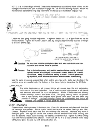 CART25
O10
NOTE: 5 & 7 Shank Rigid Models: Attach the maintenance locks to the depth control link for
storage when not in use (see illustration on page P8). 7& 9 Shank Folding Models: Attach the
maintenance locks to the wing stop weldments for storage (see illustration on page P2).
Check the disc gang tie rods frequently. To tighten, attach a 5--1/2 ft. pipe over the tie rod
wrench handle. Tighten the nut to 1,200 Ft. Lbs. by applying approximately 200 lbs. of weight
to the end of the pipe.
Caution: Be sure that the disc gang is locked with a tie rod wrench on the
opposite end before force is applied.
Danger: Due to their sharpness and weight, serious injury can be inflicted
by disc blades and gangs if not handled safely. Watch for unsafe
conditions, Keep co--workers safety in mind. Should personal
injury occur, have medical treatment administered immediately.
Use the same procedure as described when setting up a new unit. Make sure the top of the
bearing arms are parallel with the bottom of the frame before tightening the U--Bolts.
LUBRICATION
The initial lubrication of all grease fittings will assure long life and satisfactory
performance from the implement. Use a multi--purpose type grease at all grease
zerk locations after each 24 hours of operation. Points of lubrication are: walking
tandem bearings, shanks, and wheel hubs. Disc gang bearing should be greased
with a high quality multi--purpose type grease after each use and after long
periods of storage. The disc bearings cannot be overgreased and should be
greased until grease is visible past the seals.
WHEEL BEARINGS
Grease wheel bearings every 24 hours of use. Check for excessive end play each time that
the bearings are greased. Once a year, clean and repack the wheel bearings with EP#2
Grease. Replace seals each time that the bearings are removed. Replace any worn or
damaged parts. Use light oil on the seal surface and use extreme care when pushing seal
over the spindle. Install outer bearings, flat washer, and slotted nut. Tighten nut while turning
hub until there is resistance to rotation. Then back off nut 1 to 2 slots until hub turns freely
without end play. Secure nut with clinched cotter pin.
 