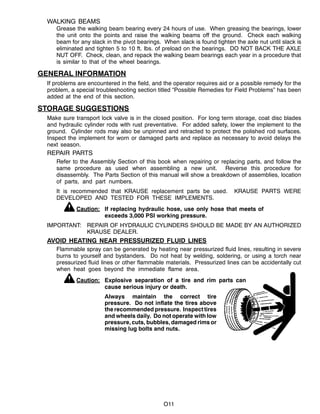 O11
WALKING BEAMS
Grease the walking beam bearing every 24 hours of use. When greasing the bearings, lower
the unit onto the points and raise the walking beams off the ground. Check each walking
beam for any slack in the pivot bearings. When slack is found tighten the axle nut until slack is
eliminated and tighten 5 to 10 ft. lbs. of preload on the bearings. DO NOT BACK THE AXLE
NUT OFF. Check, clean, and repack the walking beam bearings each year in a procedure that
is similar to that of the wheel bearings.
GENERAL INFORMATION
If problems are encountered in the field, and the operator requires aid or a possible remedy for the
problem, a special troubleshooting section titled “Possible Remedies for Field Problems” has been
added at the end of this section.
STORAGE SUGGESTIONS
Make sure transport lock valve is in the closed position. For long term storage, coat disc blades
and hydraulic cylinder rods with rust preventative. For added safety, lower the implement to the
ground. Cylinder rods may also be unpinned and retracted to protect the polished rod surfaces.
Inspect the implement for worn or damaged parts and replace as necessary to avoid delays the
next season.
REPAIR PARTS
Refer to the Assembly Section of this book when repairing or replacing parts, and follow the
same procedure as used when assembling a new unit. Reverse this procedure for
disassembly. The Parts Section of this manual will show a breakdown of assemblies, location
of parts, and part numbers.
It is recommended that KRAUSE replacement parts be used. KRAUSE PARTS WERE
DEVELOPED AND TESTED FOR THESE IMPLEMENTS.
Caution: If replacing hydraulic hose, use only hose that meets of
exceeds 3,000 PSI working pressure.
IMPORTANT: REPAIR OF HYDRAULIC CYLINDERS SHOULD BE MADE BY AN AUTHORIZED
KRAUSE DEALER.
AVOID HEATING NEAR PRESSURIZED FLUID LINES
Flammable spray can be generated by heating near pressurized fluid lines, resulting in severe
burns to yourself and bystanders. Do not heat by welding, soldering, or using a torch near
pressurized fluid lines or other flammable materials. Pressurized lines can be accidentally cut
when heat goes beyond the immediate flame area.
Caution: Explosive separation of a tire and rim parts can
cause serious injury or death.
Always maintain the correct tire
pressure. Do not inflate the tires above
the recommended pressure. Inspecttires
and wheels daily. Do not operate with low
pressure, cuts, bubbles, damaged rims or
missing lug bolts and nuts.
 