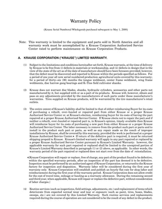 Warranty Policy
(Krause Serial Numbered Wholegoods purchased subsequent to May 1, 2008)
Note: This warranty is limited to the equipment and parts sold in North America and all
warranty work must be accomplished by a Krause Corporation Authorized Service
Center rated to perform maintenance on Krause Corporation Products.
A. KRAUSE CORPORATION (“KRAUSE”) LIMITED WARRANTY.
(1) Subject to the limitations and conditions hereinafter set forth, Krause warrants, at the time of delivery
by Krause to be free from (i) defects in materials or workmanship, and (ii) defects in design that in the
view of the state of the art as of the date of manufacture should have been foreseen provided, however,
that the defect must be discovered and reported to Krause within the periods specified as follows. For
a period of one year all new serial numbered production agricultural units covered by this warranty;
for a period of thirty--six (36) months the tongue weldment, center frame weldment, wing frame
weldments, disc harrow gang bearings and K--Tine field cultivator shanks.
(2) Krause does not warrant disc blades, shanks, hydraulic cylinders, accessories and other parts not
manufactured by it, but supplied with or as a part of its products. Krause will, however, obtain and
pass on any adjustments provided by the manufacturers of such parts under these manufacturer’s
warranties. Tires supplied on Krause products, will be warranted by the tire manufacturer’s retail
outlets.
(3) The entire extent of Krause’s liability shall be limited to that of either reimbursing Buyer for its costs
of purchasing a rebuilt, over--hauled or repaired part from either Krause or a proper Krause
Authorized Service Center or, at Krause’s election, reimbursing buyer for its costs of having the part
repaired at a proper Krause Authorized Service Center. If Krause elects not to repair the part and if
neither a rebuilt, over--hauled or repaired part is, in Krause’s opinion, timely available then Krause
will reimburse buyer for its costs of purchasing a new part from either Krause or a proper Krause
Authorized Service Center. The labor necessary to remove from the product such part or parts and to
install in the product such part or parts, as well as any repair made as the result of improper
installations by Krause, shall be covered by this warranty, provided the work is performed at a proper
Krause Authorized Service Center.K If return of the defective part is required, it must be returned
shipping prepaid to Krause. Krause’s limited warranty will apply to any part repaired or replaced by
a proper Krause Authorized Service Center pursuant to Krause’s Limited Warranty: however, the
applicable warranty for such part repaired or replaced shall be limited to the unexpired portion of
Krause’s Limited Warranty described in paragraph (1) or (2) above, as applicable. In other words, the
warranty period of the part repaired or replaced does not start over from the date of reinstallation.
K[Krause Corporation will repair or replace, free of charge, any part of the product found to be defective,
within the specified warranty periods, after an inspection of the part has deemed it to be defective.
Inspection must be performed by an authorized agent of Krause Corporation, or returned to the Krause
factory for inspection and disposition. Warranty labor will be considered during the first year of
warranty only. Krause Corporation will establish and publish an hourly flat rate for shop labor and
reimbursement during the first year of the warranty period. Krause Corporation does not allow credit
for the cost of travel time, mileage or hauling as a warranty allowance. During the remaining second
and third year, when applicable, Krause will repair or replace the defective part, without consideration
of labor charges.]
(4) Routine services (such as inspections, field settings, adjustments, etc.) and replacement of items which
deteriorate from expected normal wear and tear or exposure (such as paint, tires, hoses, blades,
sweeps, etc.) are not covered by this Limited Warranty. Such routine services and replacements
required during the course of operation are not considered to be the result of any defect in the product.
 