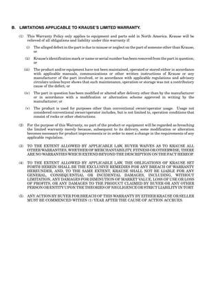 B. LIMITATIONS APPLICABLE TO KRAUSE’S LIMITED WARRANTY.
(1) This Warranty Policy only applies to equipment and parts sold in North America. Krause will be
relieved of all obligations and liability under this warranty if:
(i) The alleged defect in the part is due to misuse or neglect on the part of someone other than Krause;
or
(ii) Krause’s identification mark or name or serial number has been removed from the part in question;
or
(iii) The product and/or equipment have not been maintained, operated or stored either in accordance
with applicable manuals, communications or other written instructions of Krause or any
manufacturer of the part involved, or in accordance with applicable regulations and advisory
circulars unless buyer shows that such maintenance, operation or storage was not a contributory
cause of the defect; or
(iv) The part in question has been modified or altered after delivery other than by the manufacturer
or in accordance with a modification or alternation scheme approved in writing by the
manufacturer; or
(v) The product is used for purposes other than conventional owner/operator usage. Usage not
considered conventional owner/operator includes, but is not limited to, operation conditions that
consist of rocks or other obstructions.
(2) For the purpose of this Warranty, no part of the product or equipment will be regarded as breaching
the limited warranty merely because, subsequent to its delivery, some modification or alteration
becomes necessary for product improvements or in order to meet a change in the requirements of any
applicable regulation.
(3) TO THE EXTENT ALLOWED BY APPLICABLE LAW, BUYER WAIVES AS TO KRAUSE ALL
OTHER WARRANTIES, WHETHER OF MERCHANTABILITY, FITNESS OR OTHERWISE, THERE
ARE NO WARRANTIES WHICH EXTEND BEYOND THE DESCRIPTION ON THE FACT HEREOF.
(4) TO THE EXTENT ALLOWED BY APPLICABLE LAW, THE OBLIGATIONS OF KRAUSE SET
FORTH HEREIN SHALL BE THE EXCLUSIVE REMEDIES FOR ANY BREACH OF WARRANTY
HEREUNDER, AND, TO THE SAME EXTENT, KRAUSE SHALL NOT BE LIABLE FOR ANY
GENERAL, CONSEQUENTIAL OR INCIDENTAL DAMAGES, INCLUDING, WITHOUT
LIMITATION, ANY DAMAGES FOR DIMINUTION OF MARKET VALUE, LOSS OF USE OR LOSS
OF PROFITS, OR ANY DAMAGES TO THE PRODUCT CLAIMED BY BUYER OR ANY OTHER
PERSON OR ENTITY UPON THE THEORIES OF NEGLIGENCE OR STRICT LIABILITY IN TORT.
(5) ANY ACTION BY BUYER FOR BREACH OF THIS WARRANTY BY EITHER KRAUSE OR SELLER
MUST BE COMMENCED WITHIN (1) YEAR AFTER THE CAUSE OF ACTION ACCRUES.
 