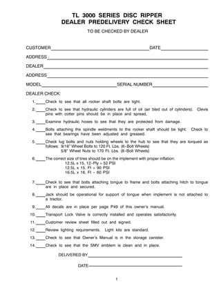 1
TL 3000 SERIES DISC RIPPER
DEALER PREDELIVERY CHECK SHEET
TO BE CHECKED BY DEALER
CUSTOMER DATE
ADDRESS
DEALER
ADDRESS
MODEL SERIAL NUMBER
DEALER CHECK:
1. Check to see that all rocker shaft bolts are tight.
2. Check to see that hydraulic cylinders are full of oil (air bled out of cylinders). Clevis
pins with cotter pins should be in place and spread.
3. Examine hydraulic hoses to see that they are protected from damage.
4. Bolts attaching the spindle weldments to the rocker shaft should be tight. Check to
see that bearings have been adjusted and greased.
5. Check lug bolts and nuts holding wheels to the hub to see that they are torqued as
follows: 9/16” Wheel Bolts to 120 Ft. Lbs. (6--Bolt Wheels)
5/8” Wheel Nuts to 170 Ft. Lbs. (8--Bolt Wheels)
6. The correct size of tires should be on the implement with proper inflation:
12.5L x 15, 12--Ply = 52 PSI
12.5L x 15, FI = 90 PSI
16.5L x 16, FI -- 60 PSI
7. Check to see that bolts attaching tongue to frame and bolts attaching hitch to tongue
are in place and secured.
8. Jack should be operational for support of tongue when implement is not attached to
a tractor.
9. All decals are in place per page P49 of this owner’s manual.
10. Transport Lock Valve is correctly installed and operates satisfactorily.
11. Customer review sheet filled out and signed.
12. Review lighting requirements. Light kits are standard.
13. Check to see that Owner’s Manual is in the storage canister.
14. Check to see that the SMV emblem is clean and in place.
DELIVERED BY
DATE
 