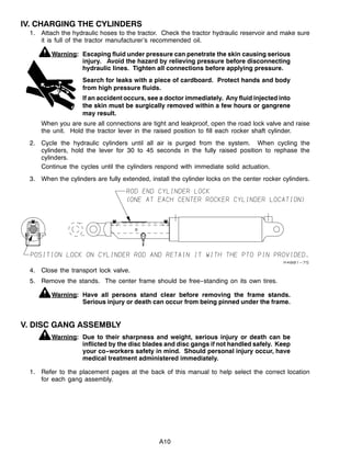 A10
IV. CHARGING THE CYLINDERS
1. Attach the hydraulic hoses to the tractor. Check the tractor hydraulic reservoir and make sure
it is full of the tractor manufacturer’s recommended oil.
Warning: Escaping fluid under pressure can penetrate the skin causing serious
injury. Avoid the hazard by relieving pressure before disconnecting
hydraulic lines. Tighten all connections before applying pressure.
Search for leaks with a piece of cardboard. Protect hands and body
from high pressure fluids.
If an accident occurs, see a doctor immediately. Any fluid injected into
the skin must be surgically removed within a few hours or gangrene
may result.
When you are sure all connections are tight and leakproof, open the road lock valve and raise
the unit. Hold the tractor lever in the raised position to fill each rocker shaft cylinder.
2. Cycle the hydraulic cylinders until all air is purged from the system. When cycling the
cylinders, hold the lever for 30 to 45 seconds in the fully raised position to rephase the
cylinders.
Continue the cycles until the cylinders respond with immediate solid actuation.
3. When the cylinders are fully extended, install the cylinder locks on the center rocker cylinders.
4. Close the transport lock valve.
5. Remove the stands. The center frame should be free--standing on its own tires.
Warning: Have all persons stand clear before removing the frame stands.
Serious injury or death can occur from being pinned under the frame.
V. DISC GANG ASSEMBLY
Warning: Due to their sharpness and weight, serious injury or death can be
inflicted by the disc blades and disc gangs if not handled safely. Keep
your co--workers safety in mind. Should personal injury occur, have
medical treatment administered immediately.
1. Refer to the placement pages at the back of this manual to help select the correct location
for each gang assembly.
 