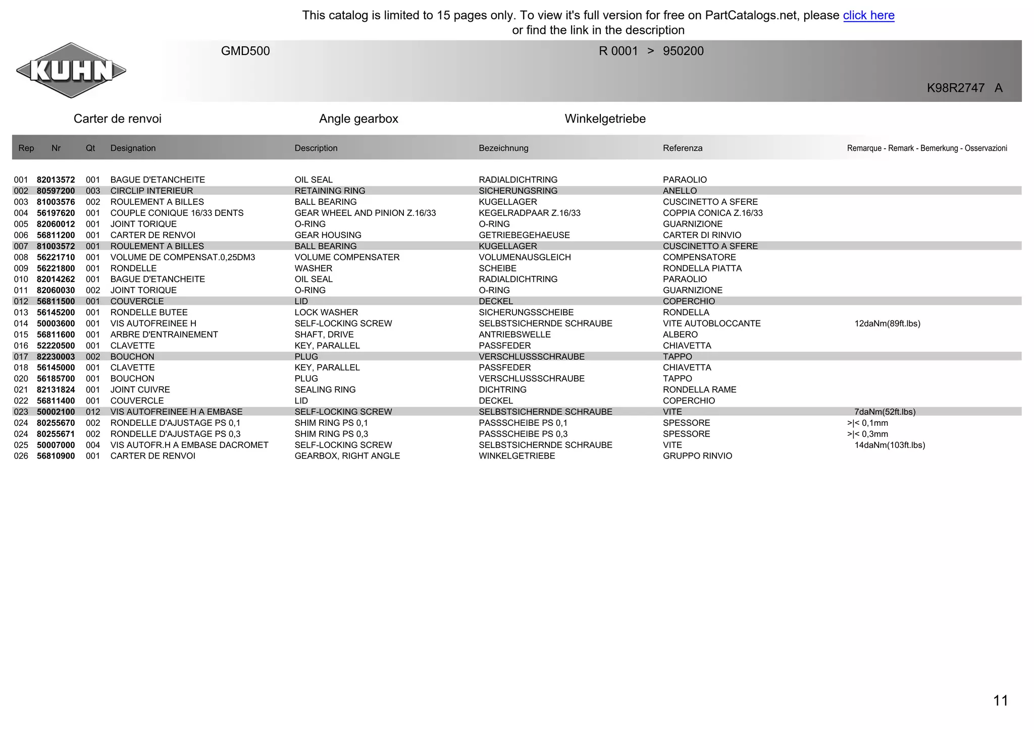 11
Carter de renvoi Angle gearbox Winkelgetriebe
GMD500 R 0001 950200>
K98R2747 A
Rep Nr Qt Designation Description Bezeichnung Referenza Remarque - Remark - Bemerkung - Osservazioni
001 82013572 001 BAGUE D'ETANCHEITE OIL SEAL RADIALDICHTRING PARAOLIO
002 80597200 003 CIRCLIP INTERIEUR RETAINING RING SICHERUNGSRING ANELLO
003 81003576 002 ROULEMENT A BILLES BALL BEARING KUGELLAGER CUSCINETTO A SFERE
004 56197620 001 COUPLE CONIQUE 16/33 DENTS GEAR WHEEL AND PINION Z.16/33 KEGELRADPAAR Z.16/33 COPPIA CONICA Z.16/33
005 82060012 001 JOINT TORIQUE O-RING O-RING GUARNIZIONE
006 56811200 001 CARTER DE RENVOI GEAR HOUSING GETRIEBEGEHAEUSE CARTER DI RINVIO
007 81003572 001 ROULEMENT A BILLES BALL BEARING KUGELLAGER CUSCINETTO A SFERE
008 56221710 001 VOLUME DE COMPENSAT.0,25DM3 VOLUME COMPENSATER VOLUMENAUSGLEICH COMPENSATORE
009 56221800 001 RONDELLE WASHER SCHEIBE RONDELLA PIATTA
010 82014262 001 BAGUE D'ETANCHEITE OIL SEAL RADIALDICHTRING PARAOLIO
011 82060030 002 JOINT TORIQUE O-RING O-RING GUARNIZIONE
012 56811500 001 COUVERCLE LID DECKEL COPERCHIO
013 56145200 001 RONDELLE BUTEE LOCK WASHER SICHERUNGSSCHEIBE RONDELLA
014 50003600 001 VIS AUTOFREINEE H SELF-LOCKING SCREW SELBSTSICHERNDE SCHRAUBE VITE AUTOBLOCCANTE 12daNm(89ft.lbs)
015 56811600 001 ARBRE D'ENTRAINEMENT SHAFT, DRIVE ANTRIEBSWELLE ALBERO
016 52220500 001 CLAVETTE KEY, PARALLEL PASSFEDER CHIAVETTA
017 82230003 002 BOUCHON PLUG VERSCHLUSSSCHRAUBE TAPPO
018 56145000 001 CLAVETTE KEY, PARALLEL PASSFEDER CHIAVETTA
020 56185700 001 BOUCHON PLUG VERSCHLUSSSCHRAUBE TAPPO
021 82131824 001 JOINT CUIVRE SEALING RING DICHTRING RONDELLA RAME
022 56811400 001 COUVERCLE LID DECKEL COPERCHIO
023 50002100 012 VIS AUTOFREINEE H A EMBASE SELF-LOCKING SCREW SELBSTSICHERNDE SCHRAUBE VITE 7daNm(52ft.lbs)
024 80255670 002 RONDELLE D'AJUSTAGE PS 0,1 SHIM RING PS 0,1 PASSSCHEIBE PS 0,1 SPESSORE >|< 0,1mm
024 80255671 002 RONDELLE D'AJUSTAGE PS 0,3 SHIM RING PS 0,3 PASSSCHEIBE PS 0,3 SPESSORE >|< 0,3mm
025 50007000 004 VIS AUTOFR.H A EMBASE DACROMET SELF-LOCKING SCREW SELBSTSICHERNDE SCHRAUBE VITE 14daNm(103ft.lbs)
026 56810900 001 CARTER DE RENVOI GEARBOX, RIGHT ANGLE WINKELGETRIEBE GRUPPO RINVIO
This catalog is limited to 15 pages only. To view it's full version for free on PartCatalogs.net, please click here
or find the link in the description
 