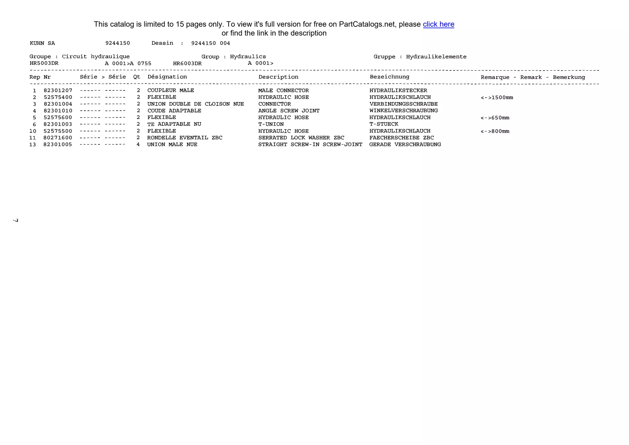 ----1
KUНN SA 9244150
Groupe : Circuit hydraulique
Dessin 9244150 004
Group Hydraulics
HR5003DR А 0001>А 0755 HR6003DR А 0001>
Rep Nr Serie > Serie Qt Designation Description
1 82301207 ------ ------ 2 COUPLEUR МАLЕ МАLЕ CONNECTOR
2 52575400 ------ ------ 2 FLEXIBLE НYDRAULIC HOSE
3 82301004 ------ ------ 2 UNION DOUВLE DE CLOISON NUE CONNECTOR
4 82301010 ------ ------ 2 COUDE ADAPTAВLE ANGLE SCREW JOINT
5 52575600 ------ ------ 2 FLEXIBLE НYDRAULIC HOSE
6 82301003 ------ ------ 2 ТЕ ADAPTAВLE NU T-UNION
10 52575500 ------ ------ 2 FLEXIBLE НYDRAULIC HOSE
11 80271600 ------ ------ 2 RONDELLE EVENTAIL ZBC SERRATED LOCK WASHER ZBC
13 82301005 ------ ------ 4 UNION МАLЕ NUE STRAIGHT SCREW-IN SCREW-JOINT
Gruppe Hydraulikelemente
Bezeichnung
HYDRAULIKSTECKER
НYDRAULIKSCHLAUCH
VERBINDUNGSSCHRAUВE
WINKELVERSCHRAUBUNG
НYDRAULIKSCHLAUCH
T-STUECK
НYDRAULIKSCHLAUCH
FAECHERSCHEIBE ZBC
GERADE VERSCHRAUВUNG
Remarque - Remark - Bemerkung
<->1500mm
<->650mm
<->800mm
This catalog is limited to 15 pages only. To view it's full version for free on PartCatalogs.net, please click here
or find the link in the description
 