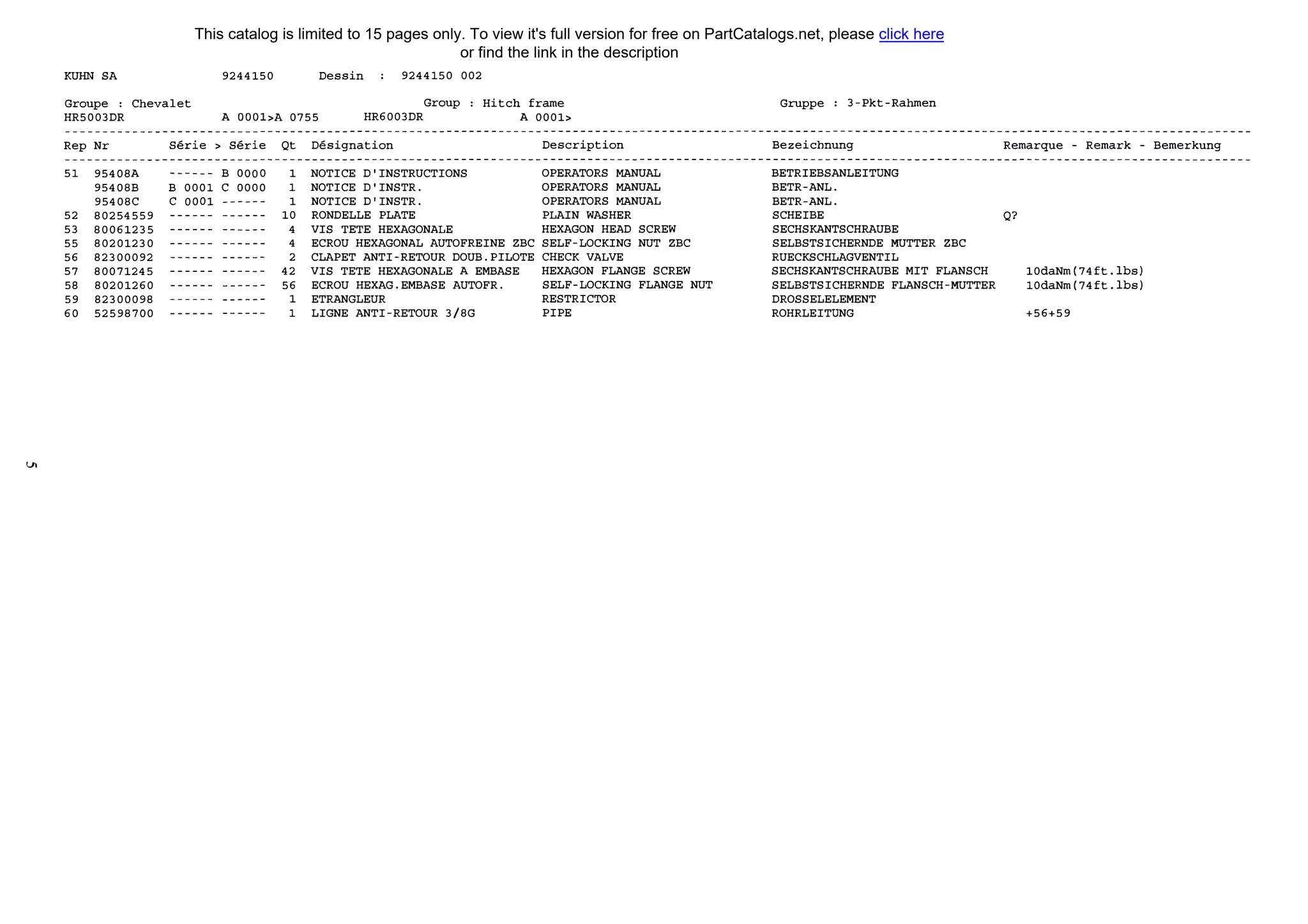 V,
КUНN SA 9244150 Dessin 9244150 002
Group Hitch frameGroupe : Chevalet
HR5003DR А OOOl>A 0755 HR6003DR А 0001>
Rep Nr
51 95408А
95408В
95408С
52 80254559
53 80061235
55 80201230
56 82300092
57 80071245
58 80201260
59 82300098
60 52598700
Serie > Serie Qt Designation Description
------ В 0000
В 0001 С 0000
С 0001 ------
------ ------
------ ------
------ ------
------ ------
------ ------
------ ------
------ ------
------ ------
1
1
1
10
4
4
2
42
56
1
1
NOTICE D'INSTRUCTIONS OPERATORS МANUAL
NOTICE D'INSTR. OPERATORS МANUAL
NOTICE D'INSTR. OPERATORS МANUAL
RONDELLE PLATE PLAIN WASHER
VIS ТЕТЕ HEXAGONALE HEXAGON HEAD SCREW
ECROU HEXAGONAL AUTOFREINE ZBC SELF-LOCKING NUT ZBC
CLAPET ANTI-RETOUR DOUB.PILOTE СНЕСК VALVE
VIS ТЕТЕ HEXAGONALE А EMBASE HEXAGON FLANGE SCREW
ECROU HEXAG.EMBASE AUTOFR. SELF-LOCKING FLANGE NUT
ETRANGLEUR RESTRICTOR
LIGNE ANTI-RETOUR 3/8G PIPE
Gruppe 3-Pkt-Rahmen
Bezeichnung
BETRIEBSANLEITUNG
BETR-ANL.
BETR-ANL.
SCHEIBE
SECHSКANTSCHRAUВE
SELBSTSICHERNDE МUTTER ZBC
RUECKSCHLAGVENTIL
SECHSКANTSCHRAUВE MIT FLANSCH
SELBSTSICHERNDE FLANSCH-МUTTER
DROSSELELEMENT
ROHRLEITUNG
Remarque - Remark - Bemerkung
Q?
10daNm(74ft.lbs)
10daNm(74ft.lbs)
+56+59
This catalog is limited to 15 pages only. To view it's full version for free on PartCatalogs.net, please click here
or find the link in the description
 