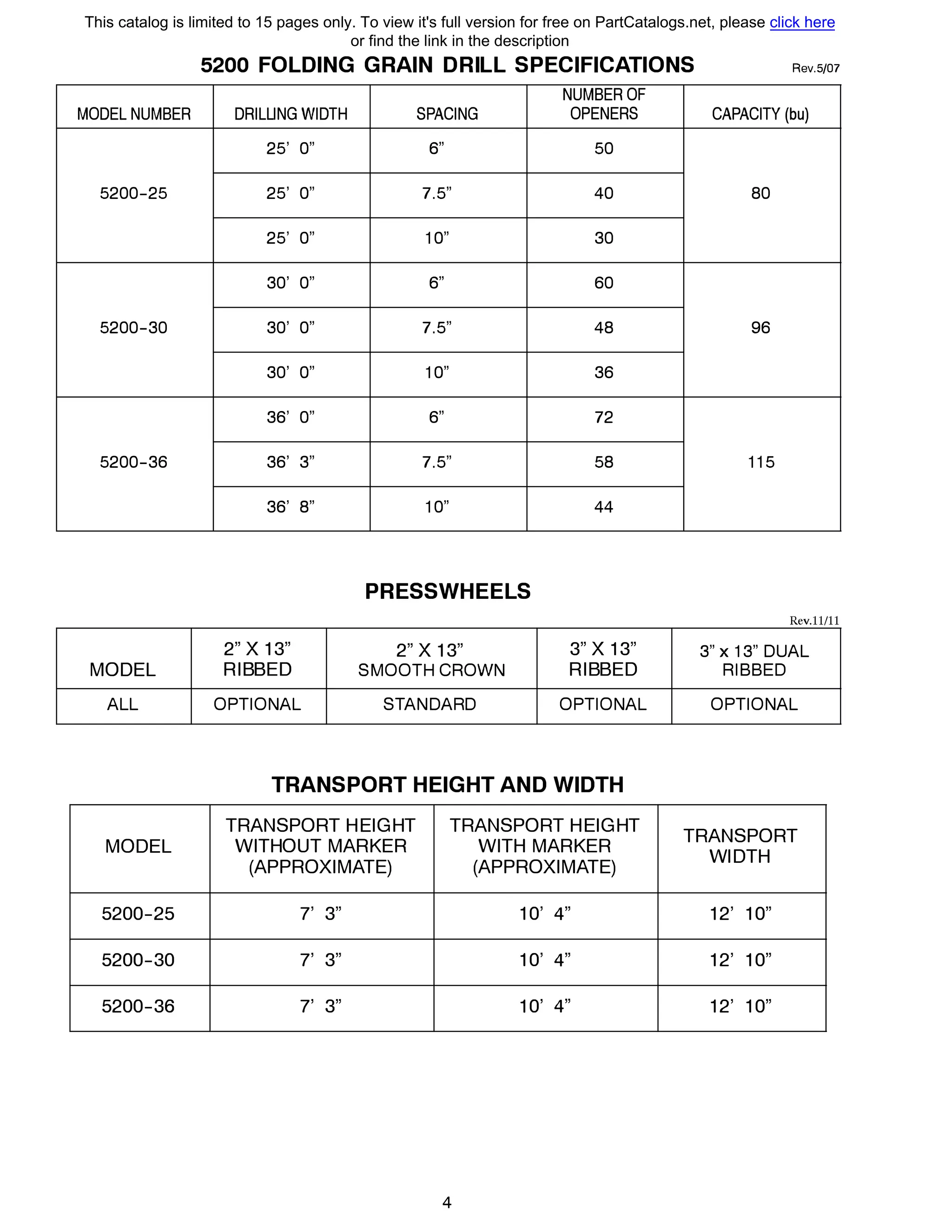 MODEL NUMBER
5200-25
5200-30
5200-36
MODEL
ALL
MODEL
5200-25
5200-30
5200-36
5200 FOLDING GRAIN DRILL SPECIFICATIONS Rev.5/07
NUMBER OF
DRILLING WIDTH SPACING OPENERS CAPACITY (bu)
25' О" 6" 50
25' О" 7.5" 40 80
25' О" 1О" 30
30' О" 6" 60
30' О" 7.5" 48 96
30' О" 1О" 36
36' О" 6" 72
36' 3" 7.5" 58 115
36' 8" 1О" 44
PRESSWHEELS
Rev.11/11
2" Х 13" 2" Х 13" 3" Х 13" 3" х 13" DUAL
RIBBED SMOOTH CROWN RIBBED RIBBED
OPTIONAL STANDARD OPTIONAL OPTIONAL
TRANSPORT HEIGHT AND WIDTH
TRANSPORT HEIGHT TRANSPORT HEIGHT
TRANSPORT
WITHOUT MARKER WITH MARKER
WIDTH
(APPROXIMATE) (APPROXIMATE)
7' 3" 10' 4" 12' 10"
7' 3" 10' 4" 12' 10"
7' 3" 10' 4" 12' 10"
4
This catalog is limited to 15 pages only. To view it's full version for free on PartCatalogs.net, please click here
or find the link in the description
 