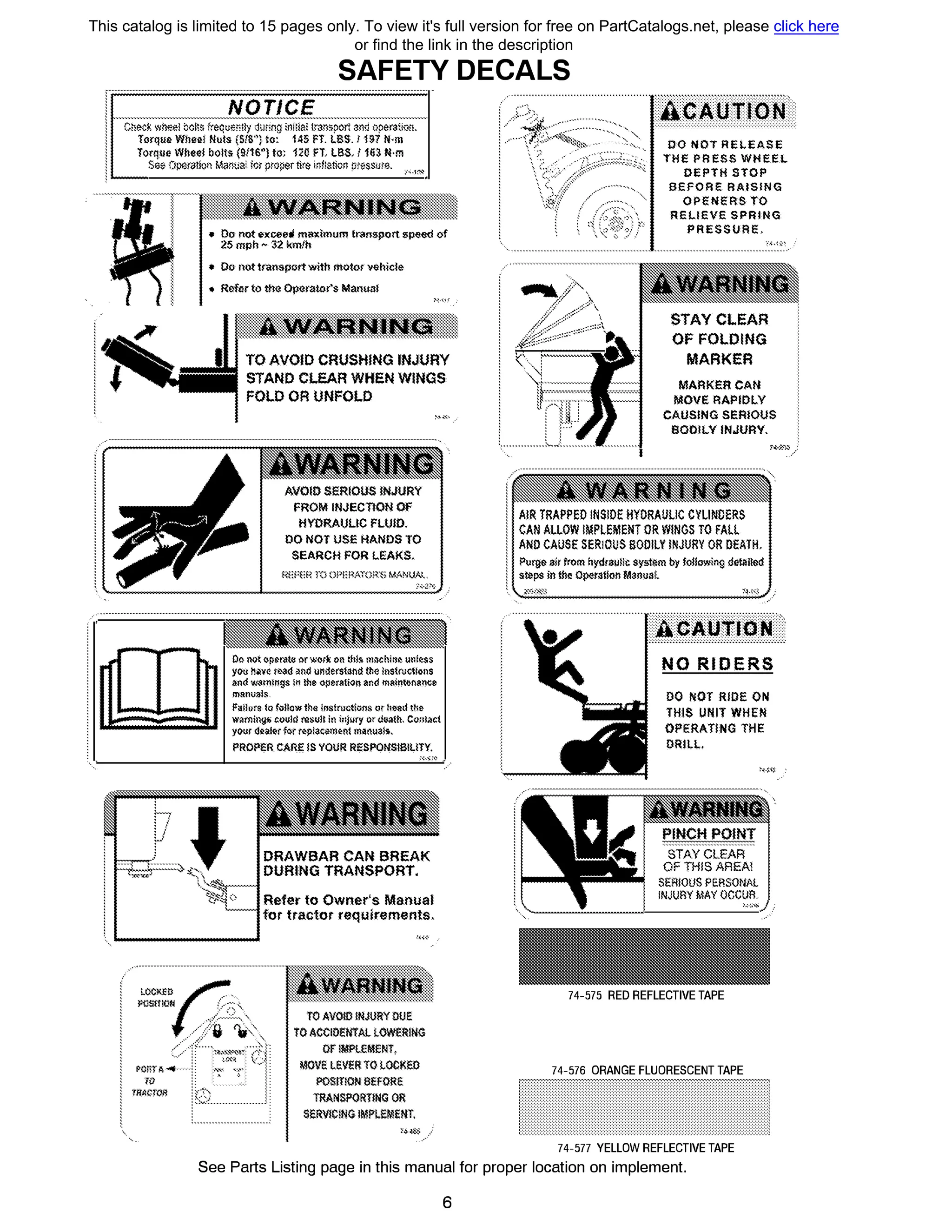 SAFEТY DECALS
1 НОТ/СЕ
i С�ос� ,�h,;el Mli& lrequ;зr,l!y d��rmg iniliai t,зnspon зп� operэtiiJ�.
i TGrque Wheel Nt1ls (51S") !о: 145 FT. LBS. 1 НП N·m
! Torque Wbee! bolts (9Л6'') to; 120 FТ, LBS, 1163 N·m
j
Se� OpiИQlioн Mar.1t:ai: for pmperttre i·�Bgtkm �res.s1иe. :,,;.i�
-
- -
• Оо not exceed maximt1m !1-эn,;;:port ,;;:peed of
25 mph � З:2 km.'h
• Dr; поttпшsportwith motor vehicle
• Refur to the Operator's Manual
��
ТО AVOID CRUSHING INJURY
STAND CLEAR WHEN WINGS
FOLD OR UNFOLD
FROM INJECTION OF
HYDRAULIC FШID.
DO NOT USE HANDS ТО
SEARCH FOR lEAKS,
Do not er,&rate orwer� 011 Ф!� m�chiti" u11l�.&s
you Mv� r1><1d �nd under$t�nd IM ln$tn;ct!on$
and W<ttnings in lhe opэrэtion and mзinwnзn�e
ma11u11ls
l'ailo,re la foHoъv lh<> iN.qlriн:tions ш h"e,i t�!>
ъvarni119:б could msult in i11j�ry ord..ath, Cor,i;,ct
yo�r <J�&l<!r f<fr �pl3�<>m�Rt m�nu3!$,
PROPER CARE !SYOUR RESPO№SIBIL!TY.
DRAWBAR CAN BREAK
DURING TRANSPORT.
Refer to Owner's Manual
fot ttactot requirements.
z;��<<г·············
Yiiг1:··············l.,)............-...........•
BG1uт11.1t1]...............................................
00 NOT REI.EASE
ТНЕ PRESS WHEEL
DEPTH STOP
BEFOAE RAISING
OPENERS ТО
REllEVE SPRING
PRESSURE,
STAYCLEAR
OF FOLDING
MARKER
MARKER CAN
MOVE RAPIDLУ
CAUSING SERIOUS
8001LY INJURY,
A!R TRAPPEO INSIOE HYDRAULIC СУШШЕRS
CAN ALLOW IMPLEMENT OR W!NGS ТО FAll
AND CAUSE SERIOUS BODILY INJURY OR ОЕАТН,
Purg& air from hydrau!I:,: sys�m Ьу fo!!owiщ1 detiiil&d
s�ps in tbe Op,Jratlon Мэrн1аl.
............................................ ..........................................
1.11шm11н':
NO RIDERS
DO NOT RIDE ON
THIS UNIT WHEN
OPERAТING ТНЕ
DRILL.
SТAYCLEAR
OF THIS AREA!
SERIOUS PERSON/L
INJURY МАУ OCCUR.
!-:-:,...... l i
74-575 RED REFLECТIVE ТАРЕ
-74-576 ORANGE FLUORESCENT ТАРЕ
74-577 YELLOW REFLECТIVE ТАРЕ
See Parts Listing page in this manual for proper location оп implement.
6
This catalog is limited to 15 pages only. To view it's full version for free on PartCatalogs.net, please click here
or find the link in the description
 