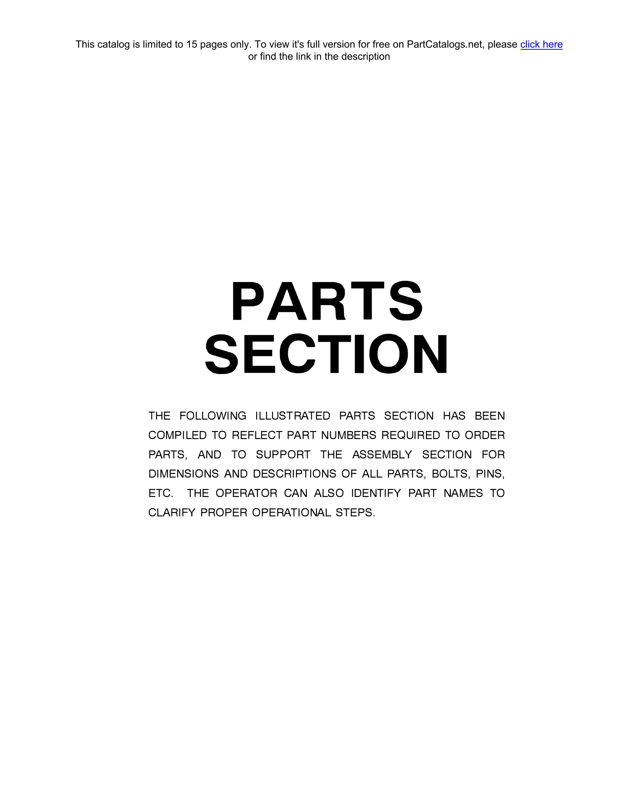 PARTS
SECTION
ТНЕ FOLLOWING ILLUSTRATED PARTS SECTION HAS BEEN
COMPILED ТО REFLECT PART NUMBERS REQUIRED ТО ORDER
PARTS, AND ТО SUPPORT ТНЕ ASSEMBLY SECTION FOR
DIMENSIONS AND DESCRIPTIONS OF ALL PARTS, BOLTS, PINS,
ЕТС. ТНЕ OPERATOR CAN ALSO IDENTIFY PART NAMES ТО
CLARIFY PROPER OPERATIONAL STEPS.
This catalog is limited to 15 pages only. To view it's full version for free on PartCatalogs.net, please click here
or find the link in the description
 