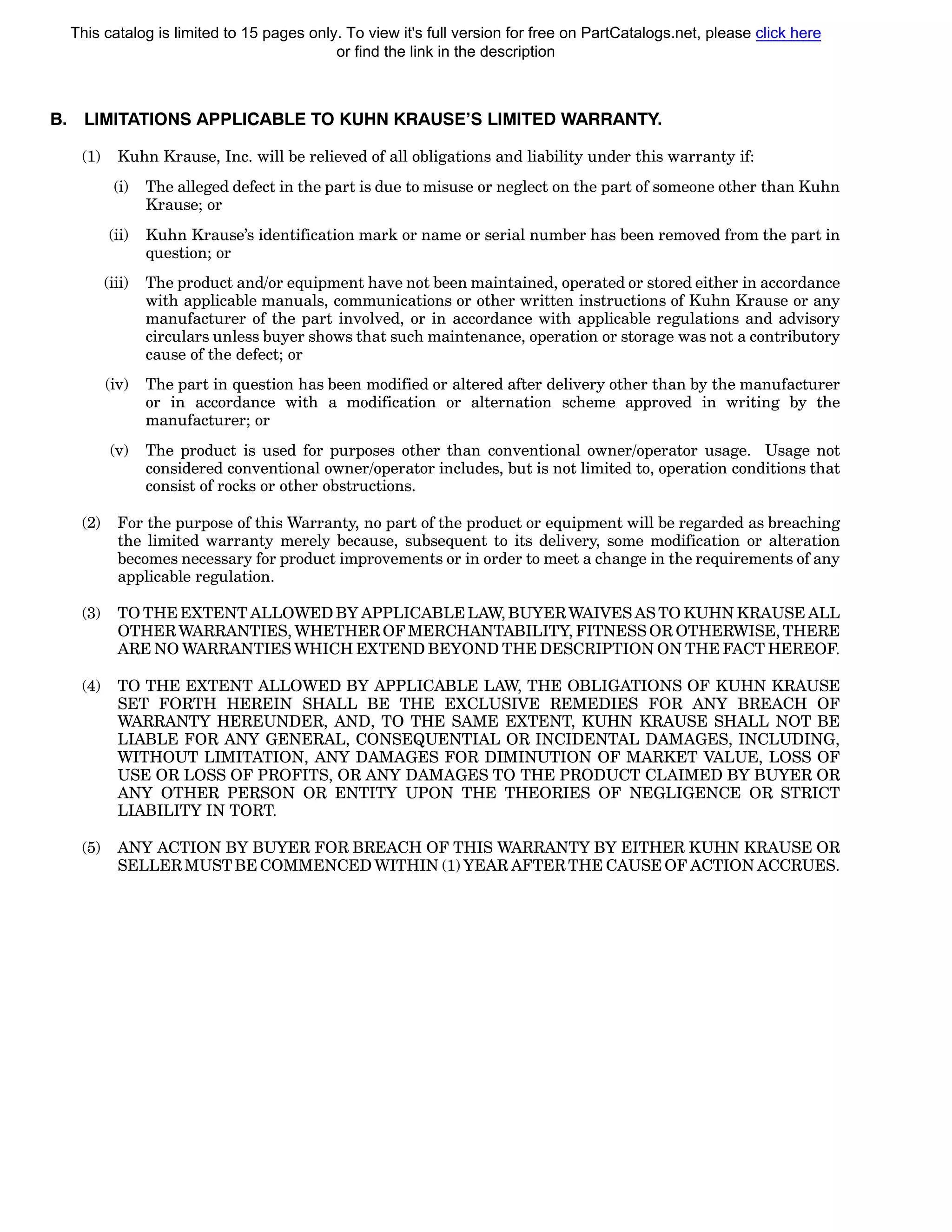 B. LIMITATIONS APPLICABLE TO KUHN KRAUSE’S LIMITED WARRANTY.
(1) Kuhn Krause, Inc. will be relieved of all obligations and liability under this warranty if:
(i) The alleged defect in the part is due to misuse or neglect on the part of someone other than Kuhn
Krause; or
(ii) Kuhn Krause’s identification mark or name or serial number has been removed from the part in
question; or
(iii) The product and/or equipment have not been maintained, operated or stored either in accordance
with applicable manuals, communications or other written instructions of Kuhn Krause or any
manufacturer of the part involved, or in accordance with applicable regulations and advisory
circulars unless buyer shows that such maintenance, operation or storage was not a contributory
cause of the defect; or
(iv) The part in question has been modified or altered after delivery other than by the manufacturer
or in accordance with a modification or alternation scheme approved in writing by the
manufacturer; or
(v) The product is used for purposes other than conventional owner/operator usage. Usage not
considered conventional owner/operator includes, but is not limited to, operation conditions that
consist of rocks or other obstructions.
(2) For the purpose of this Warranty, no part of the product or equipment will be regarded as breaching
the limited warranty merely because, subsequent to its delivery, some modification or alteration
becomes necessary for product improvements or in order to meet a change in the requirements of any
applicable regulation.
(3) TO THE EXTENT ALLOWED BY APPLICABLE LAW, BUYER WAIVES AS TO KUHN KRAUSE ALL
OTHER WARRANTIES, WHETHER OF MERCHANTABILITY, FITNESS OR OTHERWISE, THERE
ARE NO WARRANTIES WHICH EXTEND BEYOND THE DESCRIPTION ON THE FACT HEREOF.
(4) TO THE EXTENT ALLOWED BY APPLICABLE LAW, THE OBLIGATIONS OF KUHN KRAUSE
SET FORTH HEREIN SHALL BE THE EXCLUSIVE REMEDIES FOR ANY BREACH OF
WARRANTY HEREUNDER, AND, TO THE SAME EXTENT, KUHN KRAUSE SHALL NOT BE
LIABLE FOR ANY GENERAL, CONSEQUENTIAL OR INCIDENTAL DAMAGES, INCLUDING,
WITHOUT LIMITATION, ANY DAMAGES FOR DIMINUTION OF MARKET VALUE, LOSS OF
USE OR LOSS OF PROFITS, OR ANY DAMAGES TO THE PRODUCT CLAIMED BY BUYER OR
ANY OTHER PERSON OR ENTITY UPON THE THEORIES OF NEGLIGENCE OR STRICT
LIABILITY IN TORT.
(5) ANY ACTION BY BUYER FOR BREACH OF THIS WARRANTY BY EITHER KUHN KRAUSE OR
SELLER MUST BE COMMENCED WITHIN (1) YEAR AFTER THE CAUSE OF ACTION ACCRUES.
This catalog is limited to 15 pages only. To view it's full version for free on PartCatalogs.net, please click here
or find the link in the description
 