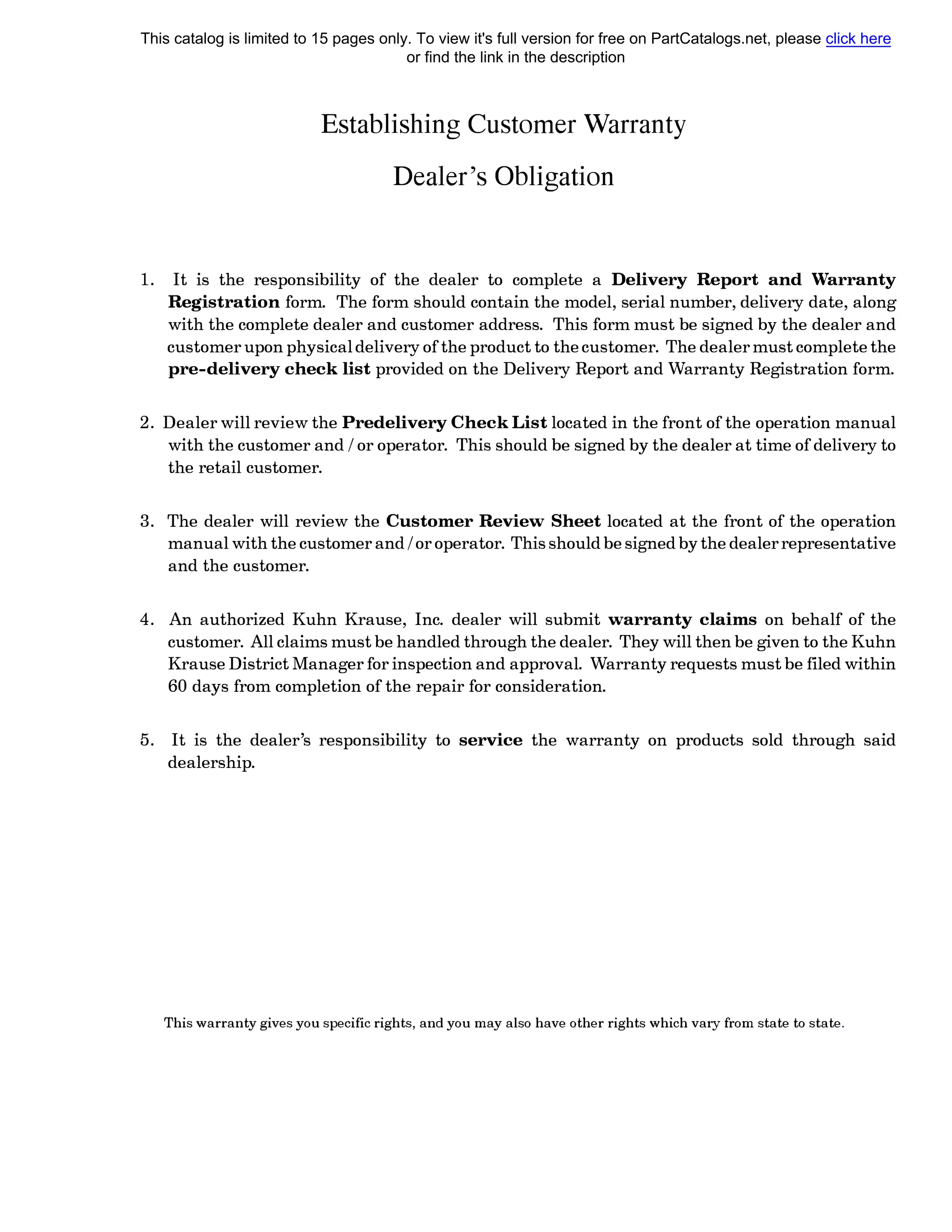 EstaЫishing Customer Warranty
Dealer's OЬligation
1. It is the responsiЬility of the dealer to complete а Delivery Report and Warranty
Registration form. The form should contain the model, serial number, delivery date, along
with the complete dealer and customer address. This form must Ье signed Ьу the dealer and
customer upon physical delivery of the product to the customer. The dealer must complete the
pre-delivery check list provided on the Delivery Report and Warranty Registration form.
2. Dealer will review the Predelivery Check List located in the front of the operation manual
with the customer and / or operator. This should Ье signed Ьу the dealer at time of delivery to
the retail customer.
3. The dealer will review the Customer Review Sheet located at the front of the operation
manual with the customer and / or operator. This should Ье signed Ьу the dealer representative
and the customer.
4. An authorized Kuhn Krause, lnc. dealer will submit warranty claims on behalf of the
customer. All claims must Ье handled through the dealer. They will then Ье given to the Kuhn
Krause District Manager for inspection and approval. Warranty requests must Ье filed within
60 days from completion of the repair for consideration.
5. It is the dealer's responsiЬility to service the warranty on products sold through said
dealership.
This warranty gives you specific rights, and you тау also have other rights which vary from state to state.
This catalog is limited to 15 pages only. To view it's full version for free on PartCatalogs.net, please click here
or find the link in the description
 
