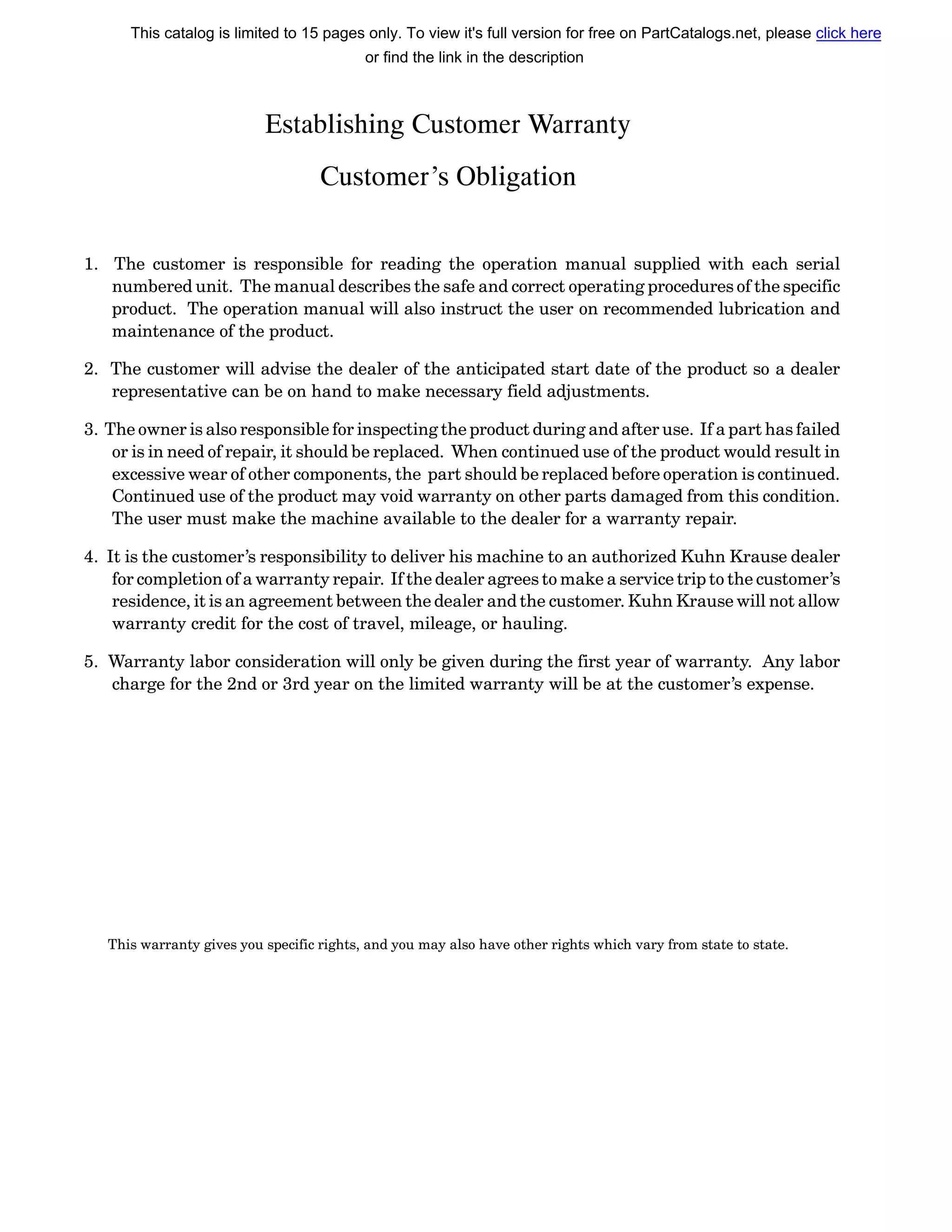 Establishing Customer Warranty
Customer’s Obligation
1. The customer is responsible for reading the operation manual supplied with each serial
numbered unit. The manual describes the safe and correct operating procedures of the specific
product. The operation manual will also instruct the user on recommended lubrication and
maintenance of the product.
2. The customer will advise the dealer of the anticipated start date of the product so a dealer
representative can be on hand to make necessary field adjustments.
3. The owner is also responsible for inspecting the product during and after use. If a part has failed
or is in need of repair, it should be replaced. When continued use of the product would result in
excessive wear of other components, the part should be replaced before operation is continued.
Continued use of the product may void warranty on other parts damaged from this condition.
The user must make the machine available to the dealer for a warranty repair.
4. It is the customer’s responsibility to deliver his machine to an authorized Kuhn Krause dealer
for completion of a warranty repair. If the dealer agrees to make a service trip to the customer’s
residence, it is an agreement between the dealer and the customer. Kuhn Krause will not allow
warranty credit for the cost of travel, mileage, or hauling.
5. Warranty labor consideration will only be given during the first year of warranty. Any labor
charge for the 2nd or 3rd year on the limited warranty will be at the customer’s expense.
This warranty gives you specific rights, and you may also have other rights which vary from state to state.
This catalog is limited to 15 pages only. To view it's full version for free on PartCatalogs.net, please click here
or find the link in the description
 