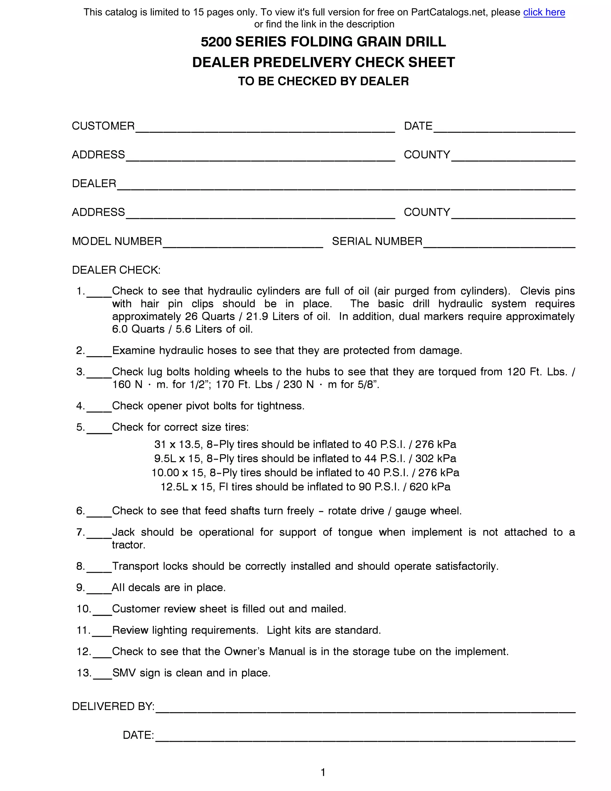 5200 SERIES FOLDING GRAIN DRILL
DEALER PREDELIVERY СНЕСК SHEET
ТО ВЕ CHECKED ВУ DEALER
CUSTOMER DATE------------------- ----------
ADDRESS COUNTY------------------- ---------
DEALER---------------------------------
ADDRESS COUNTY------------------- ---------
MODEL NUMBER SERIAL NUMBER------------ -----------
DEALER СНЕСК:
1.__Check to see that hydraulic cylinders are full of oil (air purged from cylinders). Clevis pins
with hair pin clips should Ье in place. The basic drill hydraulic system requires
approximately 26 Quarts / 21.9 Liters of oil. ln addition, dual markers require approximately
6.0 Quarts / 5.6 Liters of oil.
2.__Examine hydraulic hoses to see that they are protected from damage.
3.__Check lug bolts holding wheels to the hubs to see that they are torqued from 120 Ft. Lbs. /
160 N · m. for 1/2"; 170 Ft. Lbs / 230 N · m for 5/8".
4.__Check opener pivot bolts for tightness.
5. Check for correct size tires:
31 х 13.5, 8-Ply tires should Ье inflated to 40 P.S.I. / 276 kPa
9.5L х 15, 8-Ply tires should Ье inflated to 44 P.S.I. / 302 kPa
10.00 х 15, 8-Ply tires should Ье inflated to 40 P.S.I. / 276 kPa
12.5L х 15, FI tires should Ье inflated to 90 P.S.I. / 620 kPa
6.__Check to see that feed shafts turn freely - rotate drive / gauge wheel.
7.__Jack should Ье operational for support of tongue when implement is not attached to а
tractor.
8.__Transport locks should Ье correctly installed and should operate satisfactorily.
9.__AII decals are in place.
1О. Customer review sheet is filled out and mailed.
11._Review lighting requirements. Light kits are standard.
12._Check to see that the Owner's Manual is in the storage tube оп the implement.
13._SMV sign is clean and in place.
DELIVERED ВУ:------------------------------
DATE: ------------------------------
This catalog is limited to 15 pages only. To view it's full version for free on PartCatalogs.net, please click here
or find the link in the description
 