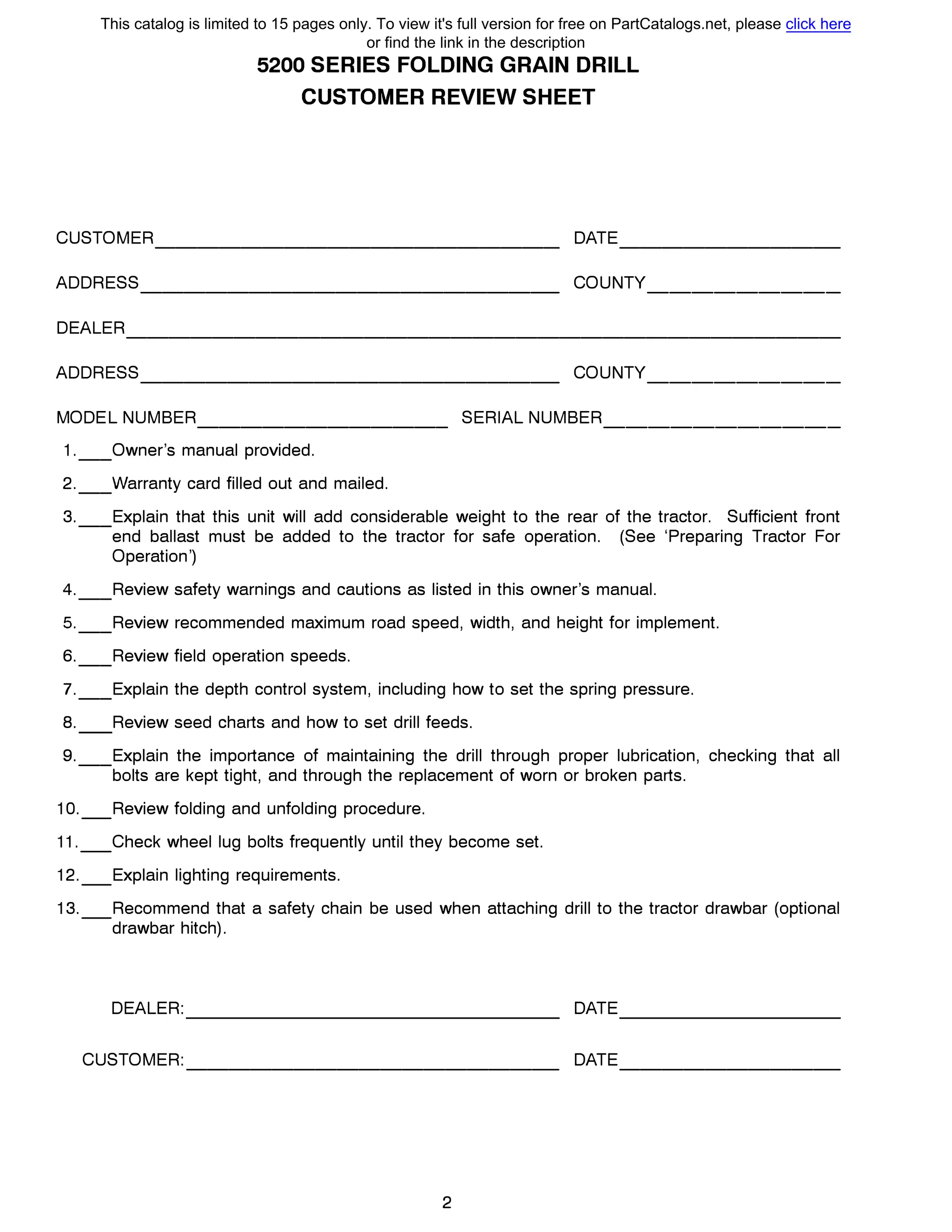 5200 SERIES FOLDING GRAIN DRILL
CUSTOMER REVIEW SHEET
CUSTOMER DATE------------------- ----------
ADDRESS COUNTY------------------- ---------
DEALER---------------------------------
ADDRESS COUNTY------------------- ---------
MODEL NUMBER SERIAL NUMBER------------ -----------
1.__0wner's manual provided.
2.__Warranty card filled out and mailed.
3.__Explain that this unit will add consideraЬle weight to the rear of the tractor. Sufficient front
end ballast must Ье added to the tractor for safe operation. (See 'Preparing Tractor For
Operation')
4.__Review safety warnings and cautions as listed in this owner's manual.
5.__Review recommended maximum road speed, width, and height for implement.
6.__Review field operation speeds.
7.__Explain the depth control system, including how to set the spring pressure.
8. Review seed charts and how to set drill feeds.
9.__Explain the importance of maintaining the drill through proper lubrication, checking that all
bolts are kept tight, and through the replacement of worn or broken parts.
1O._Review folding and unfolding procedure.
11._Check wheel lug bolts frequently until they become set.
12._Explain lighting requirements.
13._Recommend that а safety chain Ье used when attaching drill to the tractor drawbar (optional
drawbar hitch).
DEALER: DATE
CUSTOMER: DATE----------------- ----------
2
This catalog is limited to 15 pages only. To view it's full version for free on PartCatalogs.net, please click here
or find the link in the description
 