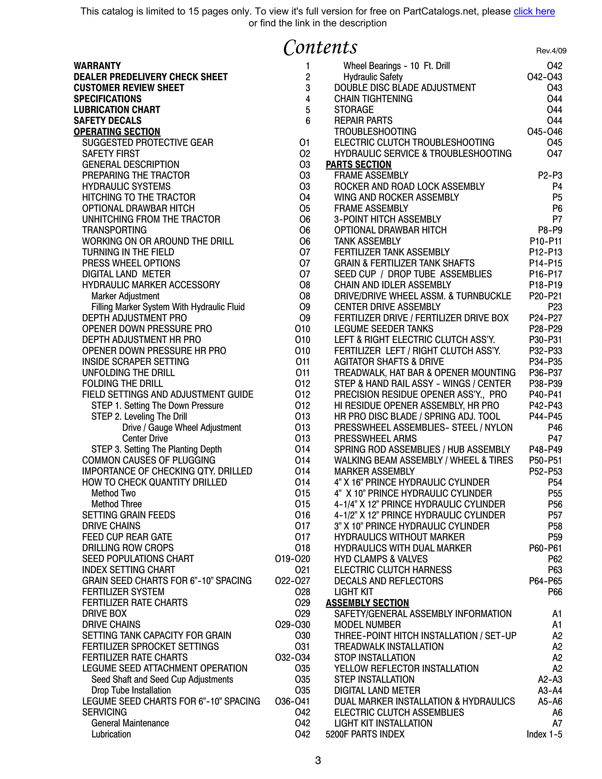 3
Contents Rev.4/09
WARRANTY 1
DEALER PREDELIVERY CHECK SHEET 2
CUSTOMER REVIEW SHEET 3
SPECIFICATIONS 4
LUBRICATION CHART 5
SAFETY DECALS 6
OPERATING SECTION
SUGGESTED PROTECTIVE GEAR O1
SAFETY FIRST O2
GENERAL DESCRIPTION O3
PREPARING THE TRACTOR O3
HYDRAULIC SYSTEMS O3
HITCHING TO THE TRACTOR O4
OPTIONAL DRAWBAR HITCH O5
UNHITCHING FROM THE TRACTOR O6
TRANSPORTING O6
WORKING ON OR AROUND THE DRILL O6
TURNING IN THE FIELD O7
PRESS WHEEL OPTIONS O7
DIGITAL LAND METER O7
HYDRAULIC MARKER ACCESSORY O8
Marker Adjustment O8
Filling Marker System With Hydraulic Fluid O9
DEPTH ADJUSTMENT PRO O9
OPENER DOWN PRESSURE PRO O10
DEPTH ADJUSTMENT HR PRO O10
OPENER DOWN PRESSURE HR PRO O10
INSIDE SCRAPER SETTING O11
UNFOLDING THE DRILL O11
FOLDING THE DRILL O12
FIELD SETTINGS AND ADJUSTMENT GUIDE O12
STEP 1. Setting The Down Pressure O12
STEP 2. Leveling The Drill O13
Drive / Gauge Wheel Adjustment O13
Center Drive O13
STEP 3. Setting The Planting Depth O14
COMMON CAUSES OF PLUGGING O14
IMPORTANCE OF CHECKING QTY. DRILLED O14
HOW TO CHECK QUANTITY DRILLED O14
Method Two O15
Method Three O15
SETTING GRAIN FEEDS O16
DRIVE CHAINS O17
FEED CUP REAR GATE O17
DRILLING ROW CROPS O18
SEED POPULATIONS CHART O19--O20
INDEX SETTING CHART O21
GRAIN SEED CHARTS FOR 6”--10” SPACING O22--O27
FERTILIZER SYSTEM O28
FERTILIZER RATE CHARTS O29
DRIVE BOX O29
DRIVE CHAINS O29--O30
SETTING TANK CAPACITY FOR GRAIN O30
FERTILIZER SPROCKET SETTINGS O31
FERTILIZER RATE CHARTS O32--O34
LEGUME SEED ATTACHMENT OPERATION O35
Seed Shaft and Seed Cup Adjustments O35
Drop Tube Installation O35
LEGUME SEED CHARTS FOR 6”--10” SPACING O36--O41
SERVICING O42
General Maintenance O42
Lubrication O42
Wheel Bearings -- 10 Ft. Drill O42
Hydraulic Safety O42--O43
DOUBLE DISC BLADE ADJUSTMENT O43
CHAIN TIGHTENING O44
STORAGE O44
REPAIR PARTS O44
TROUBLESHOOTING O45--O46
ELECTRIC CLUTCH TROUBLESHOOTING O45
HYDRAULIC SERVICE & TROUBLESHOOTING O47
PARTS SECTION
FRAME ASSEMBLY P2--P3
ROCKER AND ROAD LOCK ASSEMBLY P4
WING AND ROCKER ASSEMBLY P5
FRAME ASSEMBLY P6
3--POINT HITCH ASSEMBLY P7
OPTIONAL DRAWBAR HITCH P8--P9
TANK ASSEMBLY P10--P11
FERTILIZER TANK ASSEMBLY P12--P13
GRAIN & FERTILIZER TANK SHAFTS P14--P15
SEED CUP / DROP TUBE ASSEMBLIES P16--P17
CHAIN AND IDLER ASSEMBLY P18--P19
DRIVE/DRIVE WHEEL ASSM. & TURNBUCKLE P20--P21
CENTER DRIVE ASSEMBLY P23
FERTILIZER DRIVE / FERTILIZER DRIVE BOX P24--P27
LEGUME SEEDER TANKS P28--P29
LEFT & RIGHT ELECTRIC CLUTCH ASS’Y. P30--P31
FERTILIZER LEFT / RIGHT CLUTCH ASS’Y. P32--P33
AGITATOR SHAFTS & DRIVE P34--P35
TREADWALK, HAT BAR & OPENER MOUNTING P36--P37
STEP & HAND RAIL ASSY -- WINGS / CENTER P38--P39
PRECISION RESIDUE OPENER ASS’Y., PRO P40--P41
HI RESIDUE OPENER ASSEMBLY, HR PRO P42--P43
HR PRO DISC BLADE / SPRING ADJ. TOOL P44--P45
PRESSWHEEL ASSEMBLIES-- STEEL / NYLON P46
PRESSWHEEL ARMS P47
SPRING ROD ASSEMBLIES / HUB ASSEMBLY P48--P49
WALKING BEAM ASSEMBLY / WHEEL & TIRES P50--P51
MARKER ASSEMBLY P52--P53
4” X 16” PRINCE HYDRAULIC CYLINDER P54
4” X 10” PRINCE HYDRAULIC CYLINDER P55
4--1/4” X 12” PRINCE HYDRAULIC CYLINDER P56
4--1/2” X 12” PRINCE HYDRAULIC CYLINDER P57
3” X 10” PRINCE HYDRAULIC CYLINDER P58
HYDRAULICS WITHOUT MARKER P59
HYDRAULICS WITH DUAL MARKER P60--P61
HYD CLAMPS & VALVES P62
ELECTRIC CLUTCH HARNESS P63
DECALS AND REFLECTORS P64--P65
LIGHT KIT P66
ASSEMBLY SECTION
SAFETY/GENERAL ASSEMBLY INFORMATION A1
MODEL NUMBER A1
THREE--POINT HITCH INSTALLATION / SET--UP A2
TREADWALK INSTALLATION A2
STOP INSTALLATION A2
YELLOW REFLECTOR INSTALLATION A2
STEP INSTALLATION A2--A3
DIGITAL LAND METER A3--A4
DUAL MARKER INSTALLATION & HYDRAULICS A5--A6
ELECTRIC CLUTCH ASSEMBLIES A6
LIGHT KIT INSTALLATION A7
5200F PARTS INDEX Index 1--5
This catalog is limited to 15 pages only. To view it's full version for free on PartCatalogs.net, please click here
or find the link in the description
 