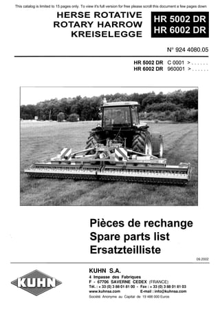 HERSE ROTATIVE
ROTARY HARROW
KREISELEGGE
HR 5002 DR
HR 6002 DR
N°
924 4080.05
HR 5002 DR С 0001 > ......
HR 6002 DR 960001 > ......
Pieces de rechange
Spare parts list
Ersatzteilliste
KUHN 5.А.
4 lmpasse des Fabriques
F - 67706 SAVERNE CEDEX (FRANCE)
Tel. : + 33 {О} 3 88 01 81 00 - Fax : + 33 {О} 3 88 01 81 03
www.kuhnsa.com E-mail : info@kuhnsa.com
Societe Anonyme au Capital de 19 488 ООО Euros
09.2002
This catalog is limited to 15 pages only. To view it's full version for free please scroll this document a few pages down
 