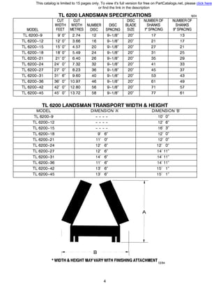 TL 6200 LANDSMAN SPECIFICATIONS 6/04
CUT CUT DISC NUMBER OF NUMBER OF
WIDTH WIDTH NUMBER DISC BLADE SHANKS SHANKS
MODEL FEET METRES DISC SPACING SIZE 7" SPACING 9" SPACING
TL 6200-9 9' О" 2.74 12 9-1/8" 20" 17 13
TL 6200-12 12' О" 3.66 16 9-1/8" 20" 21 17
TL 6200-15 15' О" 4.57 20 9-1/8" 20" 27 21
TL 6200-18 18' О" 5.49 24 9-1/8" 20" 31 25
TL 6200-21 21' О" 6.40 26 9-1/8" 20" 35 29
TL 6200-24 24' О" 7.32 32 9-1/8" 20" 41 33
TL 6200-27 27' О" 8.23 36 9-1/8" 20" 45 37
TL 6200-31 31' 6" 9.60 40 9-1/8" 20" 53 43
TL 6200-36 36' О" 10.97 46 9-1/8" 20" 61 49
TL 6200-42 42' О" 12.80 56 9-1/8" 20" 71 57
TL 6200-45 45' О" 13.72 58 9-1/8" 20" 77 61
TL 6200 LANDSMAN TRANSPORT WIDTH & HEIGHT
MODEL DIMENSION '/ DIMENSION 'В'
TL 6200-9
TL 6200-12
TL 6200-15
TL 6200-18
TL 6200-21
TL 6200-24
TL 6200-27
TL 6200-31
TL 6200-36
TL 6200-42
TL 6200-45
- - - -
- - - -
- - - -
9' 6"
11' О"
12' 6"
12' 6"
14' 6"
11' 6"
13' 6"
13' 6"
------- в ----------
10' О"
12' 6"
16' 3"
12' О"
12' О"
12' О"
14' 11"
14' 11"
14' 11"
15' 1"
15' 1"
* WIDTH & HEIGHT МАУVARY WITH FINISHING ATTACHMENT12194
4
This catalog is limited to 15 pages only. To view it's full version for free on PartCatalogs.net, please click here
or find the link in the description
 