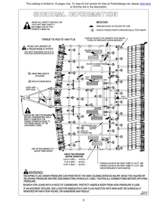 АREAD ALL SAFEТY DECALS ON
THIS UNIT AND SAFEТY
INFORMATION IN THIS
OWNER'S MANUAL
IMPORTANT
....,_ GREASE ЕАСН 24 HOURS OF USE
@ СНЕСК THESE POINTS PERIODICALLY FOR WEAR
TORQUE TIE ROD ТО 1000 FТ.LB.
СНЕСК POINTS OR SWEEPS FOR WEAR,
TURN OR REPLACE WHEN NEEDED.
Л ROAD IMPLEMENT АТ
В А REASONABLE SPEED
DO NOT EXCEED 25 М.Р.Н.
@ HINGE PINS & BOLTS
(8 PLACES)
@ HITCH & CLEVIS BOLTS
АALWAYS PIN TRACTOR DRAWBAR
BEFORE TRANSPORТING USE А
SAFEТY CHAIN WITH ТНЕ
TENSILE STRENGTH EQUAL ТО
ТНЕ GROSS WEIGHT OF ТНЕ
LOAD BEING TOWED.
USE ПЕ ROD WRENCH ТО
ADJUST WING HEIGHT
AwдRNING!
СНЕСК TIRE PRESSURE
BEFORE OPERATION
9.5L Х 15 BPLY----44 P.S.I.
11LX 15 BPLY----36 P.S.I.
12.5FI 8-BOLT----90 P.S.I.
TORQUE LUG NUTS ON 6 BOLT HUBS ТО 120 FT. LBS.
TORQUE LUG NUTS ON 8 BOLT HUBS ТО 170 FT. LBS.
СНЕСК FREQUENTLY UNТIL SEATED.
ESCAPING FLUID UNDER PRESSURE CAN PENETRATE ТНЕ SКIN CAUSING SERIOUS INJURY. AVOID ТНЕ HAZARD ВУ
RELIEVING PRESSURE BEFORE DISCONNECTING HYDRAULIC LINES. TIGHTEN ALL CONNECTIONS BEFORE APPLYING
PRESSURE.
SEARCH FOR LEAKS WITHА PIECE OF CARDBOARD. PROTECT HANDS & BODY FROM HIGH PRESSURE FLUIDS.
IF AN ACCIDENT OCCURS, SEEА DOCTOR IMMEDIATELY.ANY FLUID INJECTED INTO SКIN MUST ВЕ SURGICALLY
REMOVED WITHINА FEW HOURS, OR GANGRENE МАУ RESULT. REV.9/08
М6200-61
5
This catalog is limited to 15 pages only. To view it's full version for free on PartCatalogs.net, please click here
or find the link in the description
 