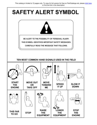 SAFETY ALERT SYMBOL
'•
ВЕ ALERT ТО ТНЕ POSSIBILIТY OF PERSONAL INJURY.
THIS SYMBOL IDENTIFIES IMPORTANT SAFEТY MESSAGES.
CAREFULLY READ ТНЕ MESSAGE ТНАТ FOLLOWS.
TEN MOST COMMON HAND SIGNALS USED IN ТНЕ FIELD
START
ТНЕ
ENGINE
THIS FAR
TO GO
MOVE OUT
OR
ТАКЕ OFF
MOVE
TOWARD
МЕ
STOP
RAISE
ТНЕ
EQUIPMENT
SPEED
1Т UP
��
LOWER
ТНЕ
EQUIPMENT
SLOW IT
DOWN
STOP
ТНЕ
ENGINE
This catalog is limited to 15 pages only. To view it's full version for free on PartCatalogs.net, please click here
or find the link in the description
 