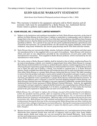 KUHN KRAUSE WARRANTY STATEMENT
(Kuhn Krause Serial Numbered Wholegoods purchased subsequent to May 1, 2008)
Note: This warranty is limited to the equipment and parts sold in North America and all
warranty work must be accomplished by a Kuhn Krause, Inc. Authorized Service
Center rated to perform maintenance on Kuhn Krause Products.
A. KUHN KRAUSE, INC. (“KRAUSE”) LIMITED WARRANTY.
(1) Subject to the limitations and conditions hereinafter set forth, Kuhn Krause warrants, at the time of
delivery by Kuhn Krause to be free from (i) defects in materials or workmanship, and (ii) defects in
design that in the view of the state of the art as of the date of manufacture should have been foreseen
provided, however, that the defect must be discovered and reported to Kuhn Krause within the periods
specified as follows. For a period of one year all new serial numbered production agricultural units
covered by this warranty; for a period of thirty--six (36) months the tongue weldment, center frame
weldment, wing frame weldments, disc harrow gang bearings and K--Tine field cultivator shanks.
(2) Kuhn Krause does not warrant disc blades, shanks, hydraulic cylinders, accessories and other parts
not manufactured by it, but supplied with or as a part of its products. Kuhn Krause will, however,
obtain and pass on any adjustments provided by the manufacturers of such parts under these
manufacturer’s warranties. Tires supplied on Kuhn Krause products, will be warranted by the tire
manufacturer’s retail outlets.
(3) The entire extent of Kuhn Krause’s liability shall be limited to that of either reimbursing Buyer for
its costs of purchasing a rebuilt, over--hauled or repaired part from either Kuhn Krause or a proper
Kuhn Krause Authorized Service Center or, at Kuhn Krause’s election, reimbursing buyer for its costs
of having the part repaired at a proper Kuhn Krause Authorized Service Center. If Kuhn Krause elects
not to repair the part and if neither a rebuilt, over--hauled or repaired part is, in Kuhn Krause’s
opinion, timely available then Kuhn Krause will reimburse buyer for its costs of purchasing a new part
from either Kuhn Krause or a proper Kuhn Krause Authorized Service Center. The labor necessary
to remove from the product such part or parts and to install in the product such part or parts, as well
as any repair made as the result of improper installations by Kuhn Krause, shall be covered by this
warranty, provided the work is performed at a proper Kuhn Krause Authorized Service Center.K If
return of the defective part is required, it must be returned shipping prepaid to Kuhn Krause, Inc.
Kuhn Krause’s limited warranty will apply to any part repaired or replaced by a proper Kuhn Krause
Authorized Service Center pursuant to Kuhn Krause’s Limited Warranty: however, the applicable
warranty for such part repaired or replaced shall be limited to the unexpired portion of Kuhn Krause’s
Limited Warranty described in paragraph (1) or (2) above, as applicable. In other words, the warranty
period of the part repaired or replaced does not start over from the date of reinstallation.
K[Kuhn Krause, Inc. will repair or replace, free of charge, any part of the product found to be defective,
within the specified warranty periods, after an inspection of the part has deemed it to be defective.
Inspection must be performed by an authorized agent of Kuhn Krause, Inc. or returned to the Kuhn
Krause factory for inspection and disposition. Warranty labor will be considered during the first year
of warranty only. Kuhn Krause, Inc. will establish and publish an hourly flat rate for shop labor and
reimbursement during the first year of the warranty period. Kuhn Krause does not allow credit for the
cost of travel time, mileage or hauling as a warranty allowance. During the remaining second and third
year, when applicable, Kuhn Krause will repair or replace the defective part, without consideration of
labor charges.]
(4) Routine services (such as inspections, field settings, adjustments, etc.) and replacement of items which
deteriorate from expected normal wear and tear or exposure (such as paint, tires, hoses, blades,
sweeps, points, shank wear strips, etc.) are not covered by this Limited Warranty. Such routine
services and replacements required during the course of operation are not considered to be the result
of any defect in the product.
This catalog is limited to 15 pages only. To view it's full version for free please scroll this document a few pages down
 