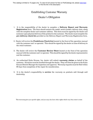 EstaЫishing Customer Warranty
Dealer's OЬligation
1. It is the responsiЬility of the dealer to complete а Delivery Report and Warranty
Registration form. The form should contain the model, serial number, delivery date, along
with the complete dealer and customer address. This form must Ье signed Ьу the dealer and
customer upon physical delivery of the product to the customer. The dealer must complete the
pre-delivery check list provided on the Delivery Report and Warranty Registration form.
2. Dealer will review the Predelivery Check List located in the front of the operation manual
with the customer and / or operator. This should Ье signed Ьу the dealer at time of delivery to
the retail customer.
3. The dealer will review the Customer Review Sheet located at the front of the operation
manual with the customer and / or operator. This should Ье signed Ьу the dealer representative
and the customer.
4. An authorized Kuhn Krause, lnc. dealer will submit warranty claims on behalf of the
customer. All claims must Ье handled through the dealer. They will then Ье given to the Kuhn
Krause District Manager for inspection and approval. Warranty requests must Ье filed within
60 days from completion of the repair for consideration.
5. It is the dealer's responsiЬility to service the warranty on products sold through said
dealership.
This warranty gives you specific rights, and you тау also have other rights which vary from state to state.
This catalog is limited to 15 pages only. To view it's full version for free on PartCatalogs.net, please click here
or find the link in the description
 