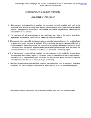 Establishing Customer Warranty
Customer’s Obligation
1. The customer is responsible for reading the operation manual supplied with each serial
numbered unit. The manual describes the safe and correct operating procedures of the specific
product. The operation manual will also instruct the user on recommended lubrication and
maintenance of the product.
2. The customer will advise the dealer of the anticipated start date of the product so a dealer
representative can be on hand to make necessary field adjustments.
3. The owner is also responsible for inspecting the product during and after use. If a part has failed
or is in need of repair, it should be replaced. When continued use of the product would result in
excessive wear of other components, the part should be replaced before operation is continued.
Continued use of the product may void warranty on other parts damaged from this condition.
The user must make the machine available to the dealer for a warranty repair.
4. It is the customer’s responsibility to deliver his machine to an authorized Kuhn Krause dealer
for completion of a warranty repair. If the dealer agrees to make a service trip to the customer’s
residence, it is an agreement between the dealer and the customer. Kuhn Krause will not allow
warranty credit for the cost of travel, mileage, or hauling.
5. Warranty labor consideration will only be given during the first year of warranty. Any labor
charge for the 2nd or 3rd year on the limited warranty will be at the customer’s expense.
This warranty gives you specific rights, and you may also have other rights which vary from state to state.
This catalog is limited to 15 pages only. To view it's full version for free on PartCatalogs.net, please click here
or find the link in the description
 