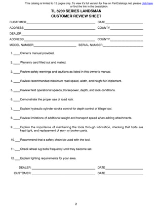 TL 6200 SERIES LANDSMAN
CUSTOMER REVIEW SHEET
CUSTOMER DATE------------------- ----------
ADDRESS COUNTY-------------------
0EALER---------------------------------
ADDRESS COUNTY------------------- ---------
MODEL NUMBER 8ERIAL NUMBER------------ -----------
1.__0wner's manual provided.
2.__Warranty card filled out and mailed.
3.__Review safety warnings and cautions as listed in this owner's manual.
4.__Review recommended maximum road speed, width, and height for implement.
5.__Review field operational speeds, horsepower, depth, and rock conditions.
6.__Demonstrate the proper use of road lock.
7.__Explain hydraulic cylinder stroke control for depth control of tillage tool.
8.__Review limitations of additional weight and transport speed when adding attachments.
9.__Explain the importance of maintaining the tools through lubrication, checking that bolts are
kept tight, and replacement of worn or broken parts.
1O._Recommend that а safety chain Ье used with the tool.
11._Check wheel lug bolts frequently until they become set.
12._Explain lighting requirements for your area.
DEALER: DATE----------------- ----------
CUSTOMER: 0АТЕ----------------- ----------
2
This catalog is limited to 15 pages only. To view it's full version for free on PartCatalogs.net, please click here
or find the link in the description
 