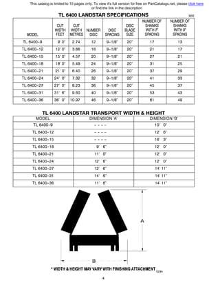 TL 6400 LANDSTAR SPECIFICATIONS 9/02
NUMBER OF NUMBER OF
CUT CUT DISC SHANKS SHANKS
WIDTH WIDTH NUMBER DISC BLADE WITH 7" WITH9"
MODEL FEET METRES DISC SPACING SIZE SPACING SPACING
TL 6400-9 9' О" 2.74 12 9-1/8" 20" 17 13
TL 6400-12 12' О" 3.66 16 9-1/8" 20" 21 17
TL 6400-15 15' О" 4.57 20 9-1/8" 20" 27 21
TL 6400-18 18' О" 5.49 24 9-1/8" 20" 31 25
TL 6400-21 21' О" 6.40 26 9-1/8" 20" 37 29
TL 6400-24 24' О" 7.32 32 9-1/8" 20" 41 33
TL 6400-27 27' О" 8.23 36 9-1/8" 20" 45 37
TL 6400-31 31' 6" 9.60 40 9-1/8" 20" 53 43
TL 6400-36 36' О" 10.97 46 9-1/8" 20" 61 49
TL 6400 LANDSTAR TRANSPORT WIDTH & HEIGHT
MODEL DIMENSION '/ DIMENSION 'В'
TL 6400-9
TL 6400-12
TL 6400-15
TL 6400-18
TL 6400-21
TL 6400-24
TL 6400-27
TL 6400-31
TL 6400-36
- - - -
- - - -
- - - -
9' 6"
11' О"
12' 6"
12' 6"
14' 6"
11' 6"
------- в ----------
1О' О"
12' 6"
16' 3"
12' О"
12' О"
12' О"
14' 11"
14' 11"
14' 11"
* WIDTH & HEIGHT МАУ VARY WITH FINISHING ATTACHMENT12194
4
This catalog is limited to 15 pages only. To view it's full version for free on PartCatalogs.net, please click here
or find the link in the description
 