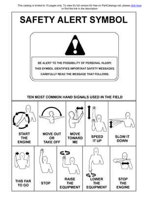 SAFETY ALERT SYMBOL
'•
ВЕ ALERT ТО ТНЕ POSSIBILIТY OF PERSONAL INJURY.
THIS SYMBOL IDENTIFIES IMPORTANT SAFEТY MESSAGES.
CAREFULLY READ ТНЕ MESSAGE ТНАТ FOLLOWS.
TEN MOST COMMON HAND SIGNALS USED IN ТНЕ FIELD
START
ТНЕ
ENGINE
THIS FAR
TO GO
MOVE OUT
OR
ТАКЕ OFF
MOVE
TOWARD
МЕ
STOP
RAISE
ТНЕ
EQUIPMENT
SPEED
1Т UP
��
LOWER
ТНЕ
EQUIPMENT
SLOW IT
DOWN
STOP
ТНЕ
ENGINE
This catalog is limited to 15 pages only. To view it's full version for free on PartCatalogs.net, please click here
or find the link in the description
 