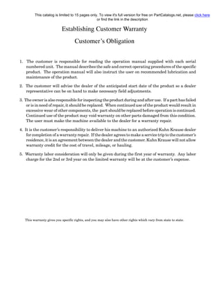 Establishing Customer Warranty
Customer’s Obligation
1. The customer is responsible for reading the operation manual supplied with each serial
numbered unit. The manual describes the safe and correct operating procedures of the specific
product. The operation manual will also instruct the user on recommended lubrication and
maintenance of the product.
2. The customer will advise the dealer of the anticipated start date of the product so a dealer
representative can be on hand to make necessary field adjustments.
3. The owner is also responsible for inspecting the product during and after use. If a part has failed
or is in need of repair, it should be replaced. When continued use of the product would result in
excessive wear of other components, the part should be replaced before operation is continued.
Continued use of the product may void warranty on other parts damaged from this condition.
The user must make the machine available to the dealer for a warranty repair.
4. It is the customer’s responsibility to deliver his machine to an authorized Kuhn Krause dealer
for completion of a warranty repair. If the dealer agrees to make a service trip to the customer’s
residence, it is an agreement between the dealer and the customer. Kuhn Krause will not allow
warranty credit for the cost of travel, mileage, or hauling.
5. Warranty labor consideration will only be given during the first year of warranty. Any labor
charge for the 2nd or 3rd year on the limited warranty will be at the customer’s expense.
This warranty gives you specific rights, and you may also have other rights which vary from state to state.
This catalog is limited to 15 pages only. To view it's full version for free on PartCatalogs.net, please click here
or find the link in the description
 