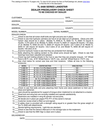 1
TL 6400 SERIES LANDSTAR
DEALER PREDELIVERY CHECK SHEET
TO BE CHECKED BY DEALER
CUSTOMER DATE
ADDRESS COUNTY
DEALER
ADDRESS COUNTY
MODEL NUMBER SERIAL NUMBER
DEALER CHECK:
1. Check to see that all rocker shaft bolts are tight and pins are in place.
2. Check to see that hydraulic cylinders are full of oil (air bled out of cylinders). Clevis pins with
hairpin clips should be in place. Models TL 6400--9, TL 6400--12, TL 6400--15 require 6
Quarts / 5.76 Liters of oil; Models TL 6400--18 and TL 6400--21 require 20 Quarts / 19 Liters
of oil; Models TL 6400--24 and TL 6400--27 require 24 Quarts / 22.7 Liters of oil; Model TL
6400--31 will require 34 Quarts / 32.2 Liters of oil, and Model TL 6400--36 will require 51
Quarts / 48 Liters of oil.
3. Examine hydraulic hoses to see that they are protected from damage.
4. Bolts attaching the walking tandem to the wheel arms should be tight. Check to see that
bearings have been adjusted and greased.
5. Check lug bolt holding wheels to the hub to see that they are properly torqued. 1/2” Wheel
Nuts to 90 Ft. Lbs., 9/16” Wheel Nuts to 120 Ft. Lbs., and 5/8” Wheel Nuts to 170 Ft. Lbs.
6. See chart below for correct size tires and their locations. Inflate all tires to the following
pressures:
MODEL CENTER SECTION WING SECTION
TL 6400--09 (4) 9.5L x 15, 8--Ply inflated to 44 PSI -- -- N/A -- --
TL 6400--12 (4) 9.5L x 15, 8--Ply inflated to 44 PSI -- -- N/A -- --
TL 6400--15 (4) 9.5L x 15, 8--Ply inflated to 44 PSI -- -- N/A -- --
TL 6400--18 (4) 11L x 15, 12--Ply inflated to 52 PSI (4) 9.5L x 15, 8--Ply inflated to 44 PSI
TL 6400--21 (4) 11L x 15, 12--Ply inflated to 52 PSI (4) 9.5L x 15, 8--Ply inflated to 44 PSI
TL 6400--24 (4) 11L x 15 FI inflated to 90 PSI (4) 11L x 15, 8--Ply inflated to 36 PSI
TL 6400--27 (4) 12.5FI, 8--Bolt inflated to 90 PSI (4) 11L x 15, 8--Ply inflated to 36 PSI
TL 6400--31 (4) 12.5FI, 8--Bolt inflated to 90 PSI (4) 11L x 15, 8--Ply inflated to 36 PSI
TL 6400--36 (4) 12.5FI, 8--Bolt inflated to 90 PSI (8) 11L x 15, 8--Ply inflated to 36 PSI
7. Check to see that bolts and pins attaching hitch frame and clevis weldment to hitch are in
place and tightened.
8. Jack should be operational for support of tongue when implement is not attached to a tractor.
9. Road lock and wing lock are correctly installed and operate satisfactorily.
10. Restrictors are installed in wing lift cylinder rod end ports.
11. All decals are in place per pages P70--P71 of this owner’s manual.
12. Customer review sheet is filled out and signed.
13. A safety chain is provided with a strength rating equal to or greater than the gross weight of
the TL 6400 with attachments.
14. Review lighting requirements. Light kits are standard.
15. Check to see that the Owner’s Manual is in the storage tube on the implement.
16. Check to see that the SMV Sign is clean and in place.
DELIVERED BY:
DATE:
This catalog is limited to 15 pages only. To view it's full version for free on PartCatalogs.net, please click here
or find the link in the description
 