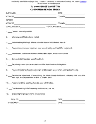 TL 6400 SERIES LANDSTAR
CUSTOMER REVIEW SHEET
CUSTOMER DATE------------------- ----------
ADDRESS COUNTY-------------------
0EALER---------------------------------
ADDRESS COUNTY------------------- ---------
MODEL NUMBER 8ERIAL NUMBER------------ -----------
1.__0wner's manual provided.
2.__Warranty card filled out and mailed.
3.__Review safety warnings and cautions as listed in this owner's manual.
4.__Review recommended maximum road speed, width, and height for implement.
5.__Review field operational speeds, horsepower, depth, and rock conditions.
6.__Demonstrate the proper use of road lock.
7.__Explain hydraulic cylinder stroke control for depth control of tillage tool.
8.__Review limitations of additional weight and transport speed when adding attachments.
9.__Explain the importance of maintaining the tools through lubrication, checking that bolts are
kept tight, and replacement of worn or broken parts.
1O._Recommend that а safety chain Ье used with the tool.
11._Check wheel lug bolts frequently until they become set.
12._Explain lighting requirements for your area.
DEALER: DATE----------------- ----------
CUSTOMER: 0АТЕ----------------- ----------
2
This catalog is limited to 15 pages only. To view it's full version for free on PartCatalogs.net, please click here
or find the link in the description
 