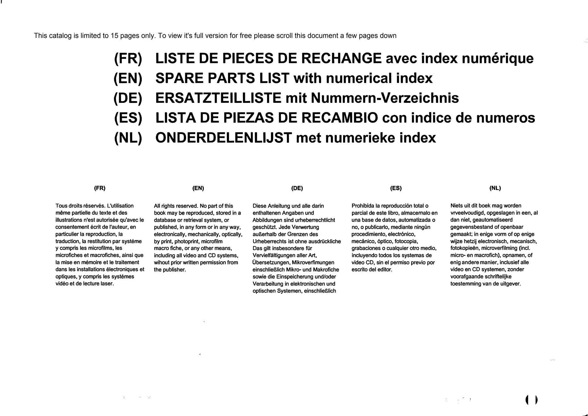 (FR)
{FR)
{EN)
{DE)
{ES)
{NL)
Tous droits reserves. L'utilisation
mёme partielle du texte et des
illustrations n'est autorisee qu'avec le
consentement ecrit de l'auteur, en
particulier la reproduction, la
traduction, la restitution par systeme
у compris les microfilms, les
microfiches et macrofiches, ainsi que
la mise en memoire et le traitement
dans les installations electroniques et
optiques, у compris les systemes
video et de lecture laser.
LISTE DE PIECES DE RECHANGE avec index numerique
SPARE PARTS LIST with numerical index
ERSATZTEILLISTE mit Nummern-Verzeichnis
LISTA DE PIEZAS DE RECAMBIO con indice de numeros
ONDERDELENLIJST met numerieke index
(EN)
AII rights reserved. No part of this
book may Ье reproduced, stored in а
database or retrieval system, or
puЫished, in any form or in any way,
electronically, mechanically, optically,
Ьу print, photoprint, microfilm
macro fiche, or any other means,
including all video and CD systems,
wihout prior written permission from
the puЫisher.
(DE)
Diese Anleitung und alle darin
enthaltenen Angaben und
Abblldungen sind urheberrechtlicht
geschiitzt. Jede Verwertung
aul1erhalb der Grenzen des
Urheberrechts ist ohne ausdriickliche
Das gilt insbesondere fiir
Vervielfaltigungen aller Art,
Obersetzungen, Mikroverfimungen
einschliel11ich Mikro- und Makrofiche
sowie die Einspeicherung und/oder
VerarЬeitung in elektronischen und
optischen Systemen, einschliel11ich
(ES)
Prohiblda la reproducci6n total о
parcial de este libro, almacemalo en
una base de datos, automatizada о
no, о puЫicarlo, mediante ningun
procedimiento, electr6nico,
mecanico, 6ptico, fotocopia,
grabaciones о cualquier otro medio,
incluyendo todos los systemas de
video CD, sin el permiso previo рог
escrito del editor.
(NL)
Niets uit dit boek mag worden
vrveelvoudigd, opgeslagen in een, al
dan niet, geautomatiseerd
gegevensbestand of openbaar
gemaakt; in enige vorm of ор enige
wijze hetzij electronisch, mecanisch,
fotokopieёn, microverfilming (incl.
micro- en macrofich), opnamen, of
enig andere manier, inclusief alle
video en CD systemen, zonder
voorafgaande schriftelijke
toestemming van de uitgever.
This catalog is limited to 15 pages only. To view it's full version for free please scroll this document a few pages down
 