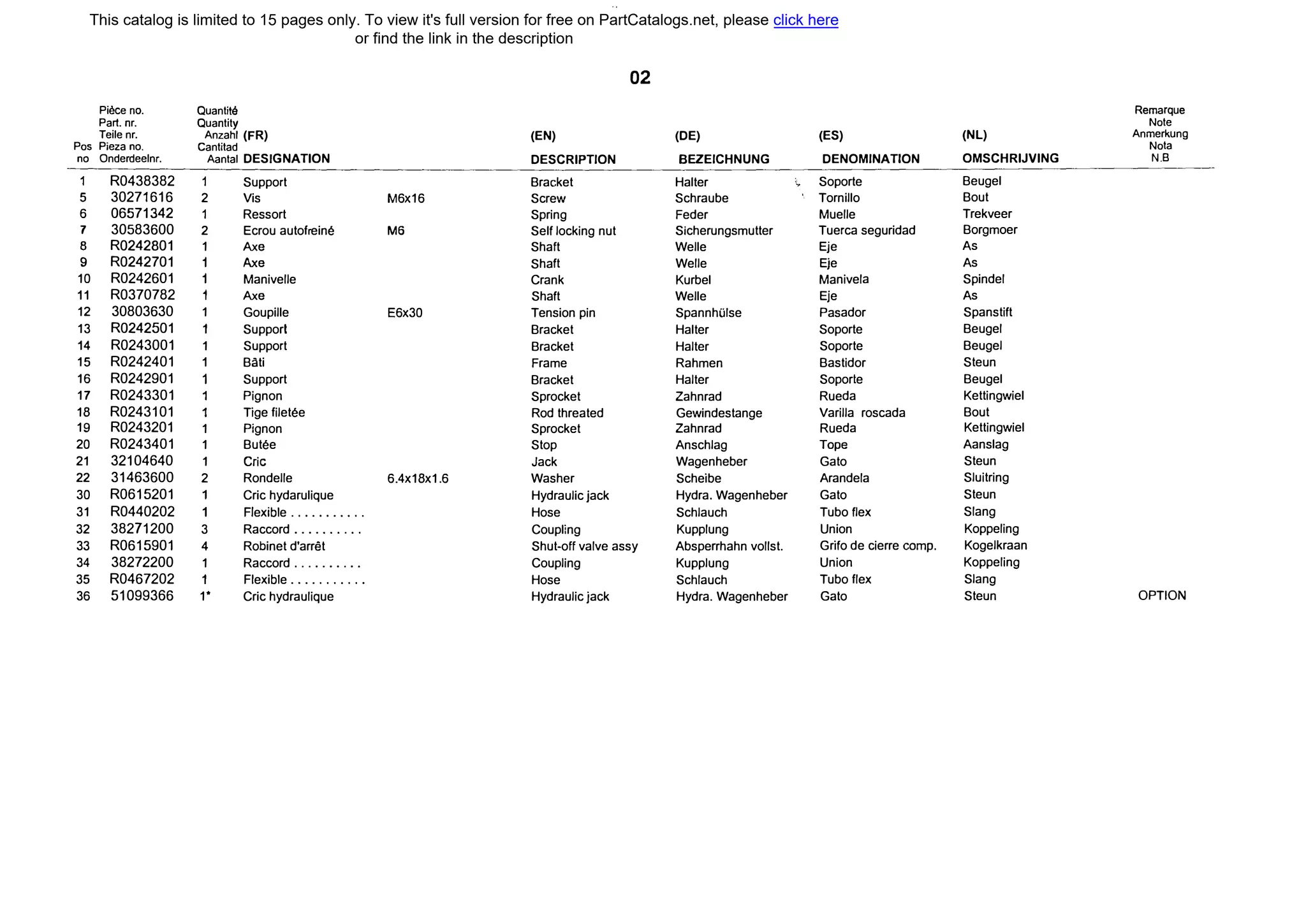 02
Piece по. Quantite Remarque
Par1. nr. Quantity Note
Teile nr. Anzahl (FR) (EN) (DE) (ES) (NL) Anmerkung
Pos Pieza по. Cantitad Nota
по Onderdeelnr. Aantal DESJGNATION DESCRIPTION BEZEICHNUNG DENOMINATJON OMSCHRIJVING N.B
R0438382 Support Bracket Halter ' Soporte Beugel
5 30271616 2 Vis М6х16 Screw Schraube Tornillo Bout
6 06571342 Ressort Spring Feder Muelle Trekveer
7 30583600 2 Ecrou autofreine Мб Self locking nut Sicherungsmutter Tuerca seguridad Borgmoer
8 R0242801 1 Ахе Shaft Welle Eje As
9 R0242701 1 Ахе Shaft Welle Eje As
10 R0242601 1 Manivelle Crank Kurbel Manivela Spindel
11 R0370782 1 Ахе Shaft Welle Eje As
12 30803630 1 Goupille Е6х30 Tension pin SpannhШse Pasador Spanstift
13 R0242501 1 Supporl Bracket Halter Soporte Beugel
14 R0243001 1 Support Bracket Halter Soporte Beugel
15 R0242401 1 Bati Frame Rahmen Bastidor Steun
16 R0242901 1 Support Bracket Halter Soporte Beugel
17 R0243301 Pignon Sprocket Zahnrad Rueda Kettingwiel
18 R0243101 Tige filetee Rod threated Gewindestange Varilla roscada Bout
19 R0243201 1 Pignon Sprocket Zahnrad Rueda Kettingwiel
20 R0243401 1 Butee Stop Anschlag Торе Aanslag
21 32104640 1 Сгiс Jack Wagenheber Gato Steun
22 31463600 2 Rondelle 6.4х18х1.6 Washer Scheibe Arandela Sluitring
30 R0615201 Cric hydarulique Hydraulic jack Hydra.Wagenheber Gato Steun
31 R0440202 F/exiЫe ........... Hose Schlauch Tubo flex Slang
32 38271200 3 Raccord .......... Coupling Kupplung Union Koppeling
33 R0615901 4 RoЬinet d'arret Shut-off valve assy Absperrhahn vollst. Grifo de cierre сотр. Kogelkraan
34 38272200 1 Raccord .......... Coupling Kupplung Union Koppeling
35 R0467202 1 F/exiЫe ........... Hose Schlauch Tubo flex Slang
36 51099366 1* Cric hydraulique Hydraulic jack Hydra.Wagenheber Gato Steun OPTION
This catalog is limited to 15 pages only. To view it's full version for free on PartCatalogs.net, please click here
or find the link in the description
 