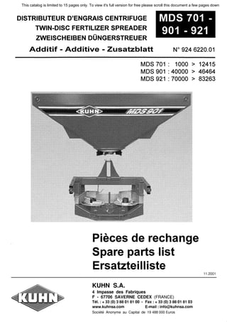 DISTRIBUTEUR D'ENGRAIS CENTRIFUGE
TWIN-DISC FERTILIZER SPREADER
ZWEISCHEIBEN DUNGERSTREUER
MDS 701
901 - 921
Additif - Additive - ZusatzЫatt N°
924 6220.01
MDS 701 : 1000 > 12415
MDS 901 : 40000 > 46464
МDS 921 : 70000 > 83263
Pieces de rechange
Spare parts :list
Ersatzteilliste
KUHN S.A.
4 lmpasse des Fabriques
F - 67706 SAVERNE CEDEX (FRANCE)
Tel. : + 33 (О) 3 88 01 81 00 - Fax : + 33 (О) 3 88 01 81 03
www.kuhnsa.com E-mail : info@kuhnsa.com
Societe Anonyme au Capital de 19 488 ООО Euros
11.2001
This catalog is limited to 15 pages only. To view it's full version for free please scroll this document a few pages down
 