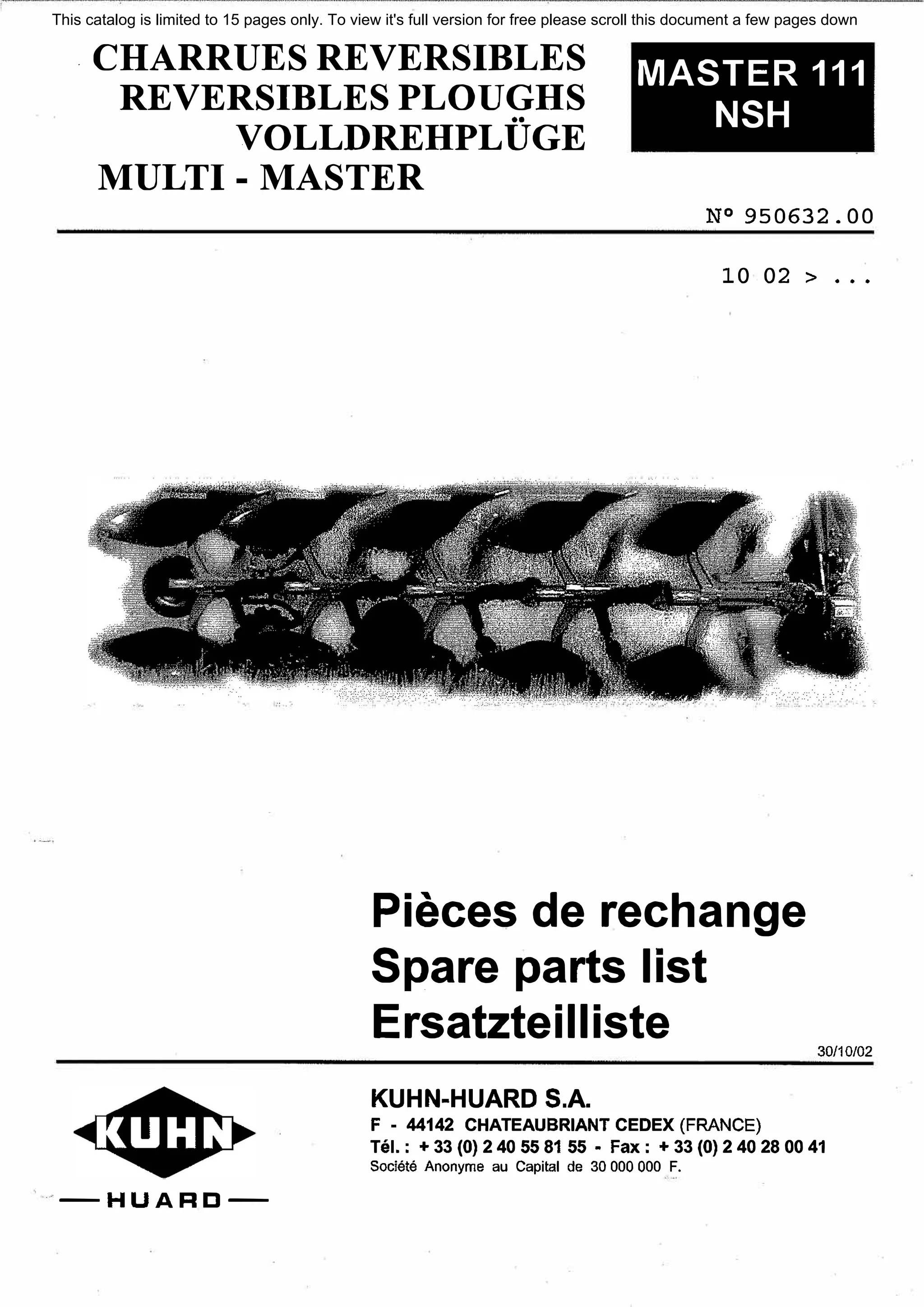 . CHARRUESREVERSIBLES
REVERSIBLESPLOUGHS
VOLLDREHPLUGE
MULTI - MASTER
MASTER 111
NSH
-HUARD-
№ 950632. 00
10 02 > •••
Pieces de rechange
Spare parts list
Ersatzteilliste
KUHN-HUARD S.A.
F - 44142 CHATEAUBRIANT CEDEX (FRANCE)
30/10/02
Tel. : + 33 (О) 2 40 55 81 55 • Fax: + 33 (О) 2 40 28 00 41
Societe Anonyme au Capital de 30 ООО ООО F.
This catalog is limited to 15 pages only. To view it's full version for free please scroll this document a few pages down
 