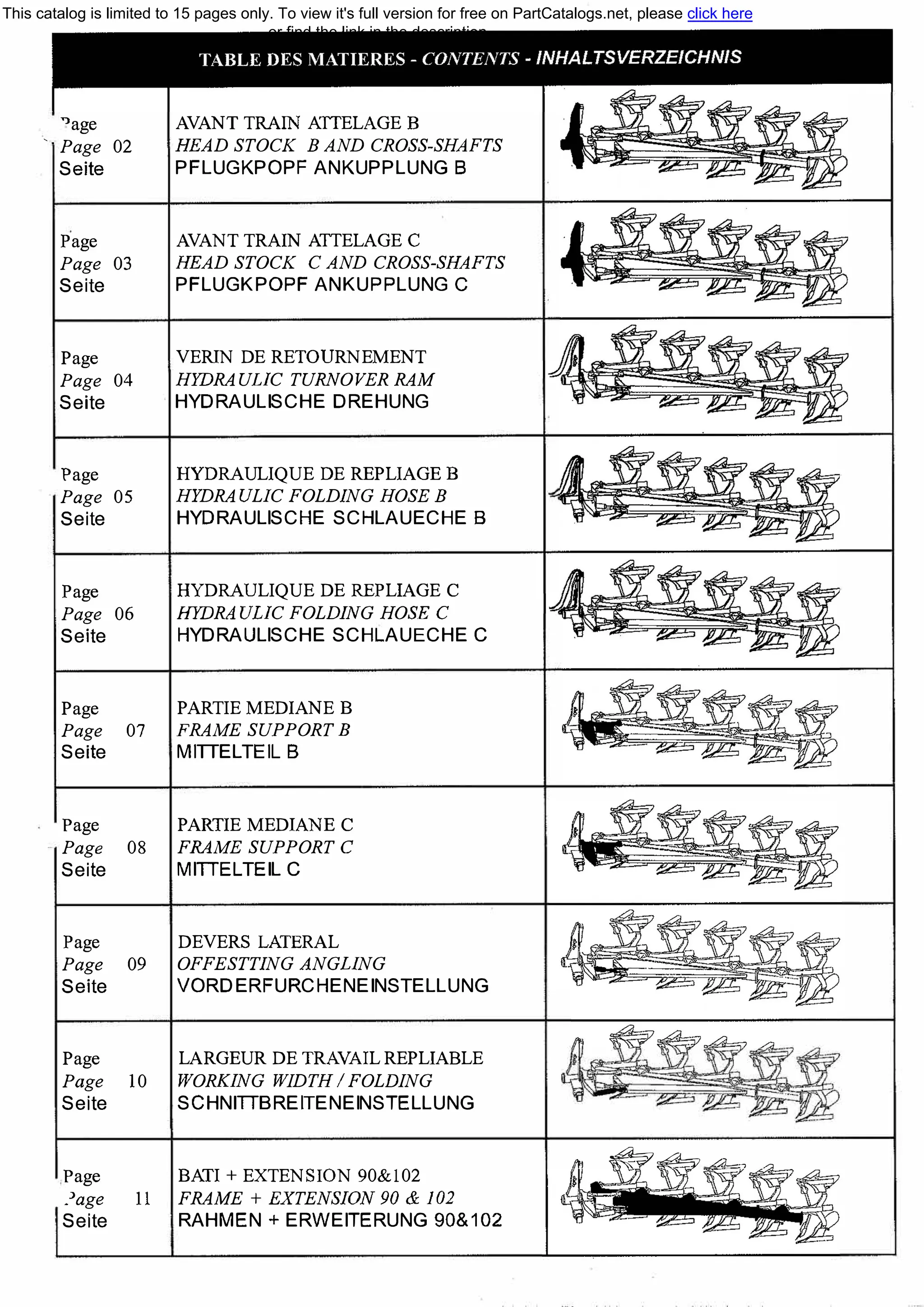 "age
·- Page 02
Seite
Page
Page 03
Seite
Page
Page 04
Seite
Page
Page 05
Seite
Page
Page 06
Seite
Page
Page 07
Seite
Page
Page 08
Seite
Page
Page 09
Seite
Page
Page 10
Seite
Page
.'age 11
Seite
AVANT TRAIN АТТЕLАGЕ В
HEAD STOCK В AND CROSS-SHAFTS
PFLUGKPOPF ANKUPPLUNG В
AVANT TRAIN АТТЕLАGЕ С
HEAD STOCK С AND CROSS-SНAFTS
PFLUGKPOPF ANKUPPLUNG С
VERIN DE RETOURNEMENT
HYDRAULIC TURNOVER RAM
HYDRAULISCHE DREHUNG
HYDRAULIQUE DE REPLIAGE В
HYDRAULIC FOLDING HOSE В
HYDRAULISCHE SCHLAUECHE В
HYDRAULIQUE DE REPLIAGE С
НYDRA ULIC FOLDING HOSE С
HYDRAULISCHE SCHLAUECHE С
PARTIE MEDIANE В
FRAME SUPPORT В
MIТТELTEIL В
PARТIE MEDIANE С
FRAME SUPPORT С
МIТТЕLTEIL С
DEVERS LATERAL
OFFESTTING ANGLING
VORDERFURCHENEINSTELLUNG
LARGEUR DE TRAVAIL REPLIABLE
WORКING WIDTH / FOLDING
SCHNIТТBREITENEINSTELLUNG
ВАТ!+ EXTENSION 90&102
FRAME + EXTENSION 90 & 102
RAHMEN + ERWEITERUNG 90&102
"' � � /Ai-� -
This catalog is limited to 15 pages only. To view it's full version for free on PartCatalogs.net, please click here
or find the link in the description
 