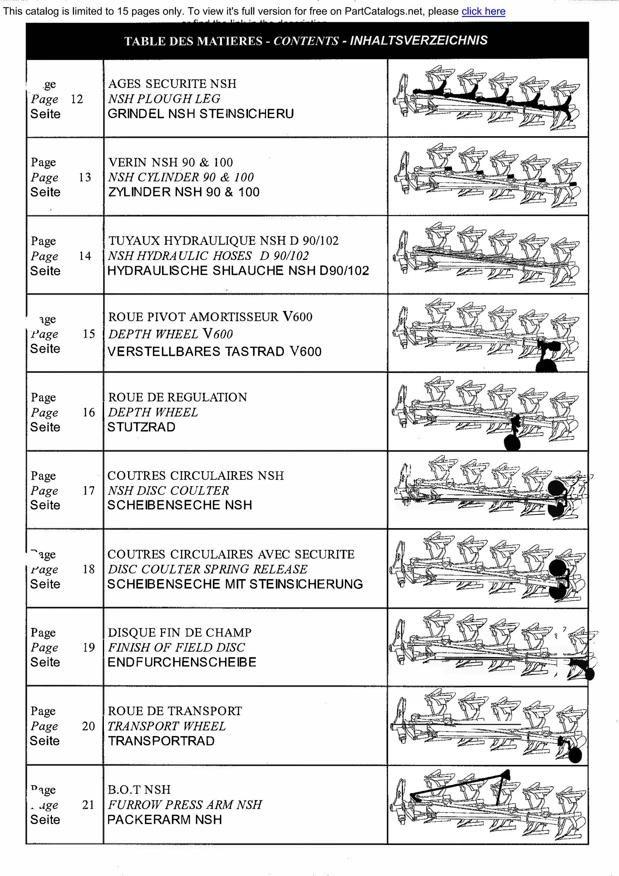 .ge
Page 12
Seite
AGES SECURITE NSH
NSH PLOUGH LEG
GR�DEL NSHSTE�S�HERU
Page VERIN NSH 90 & 100
Page 13 NSH CYLINDER 90 & 100
Seite ZYLINDER NSH 90 & 100
Page
Page
Seite
1ge
l'age
Seite
Page
Page
Seite
TUYAUX HYDRAULIQUE NSH D 90/102
14 INSH HYDRAUL1C HOSES D 90/102
HYDRAULISCHE SHLAUCHE NSH D90/102
ROUE PIVOT AMORTISSEUR VбОО
15 IDEPTH WHEEL VбОО
VERSTELLBARES TASTRAD V600
ROUE DE REGULATION
16 1 DEPTH WHEEL
STUTZRAD
Page COUTRES CIRCULAIRES NSH
Page 17 NSH DISC COULTER
Seite SCHEIBENSECHE NSH
�1ge COUTRES CIRCULAIRES AVEC SECURITE
rage 18 DISC COULTER SPRING RELEASE
Seite SCHEIBENSECHE МIТ STEINSICHERUNG
Page
Page
Seite
Page
Page
Seite
DISQUE FIN DE СНАМР
19 1 FINISH OF FIELD DISC
ENDFURCHENSCHE�E
ROUE DE TRANSPORT
20 1 TRANSPORT WHEEL
TRANSPORTRAD
nqge В.О.Т NSH
. .1ge 21 FURROW PRESS АRМ NSH
Seite PACKERARM NSH
t��1·,,,q7
. -,
-- ---=--·11;;------
,:,с_., . _::;-*5 &if·71.7п _
"f!,.,.__ --
- :2===
-Y��J'j
ее�� - .--- -�-. -wl?'r
. = :12'=5-:;v;;_ �
�-'w���1
This catalog is limited to 15 pages only. To view it's full version for free on PartCatalogs.net, please click here
or find the link in the description
 