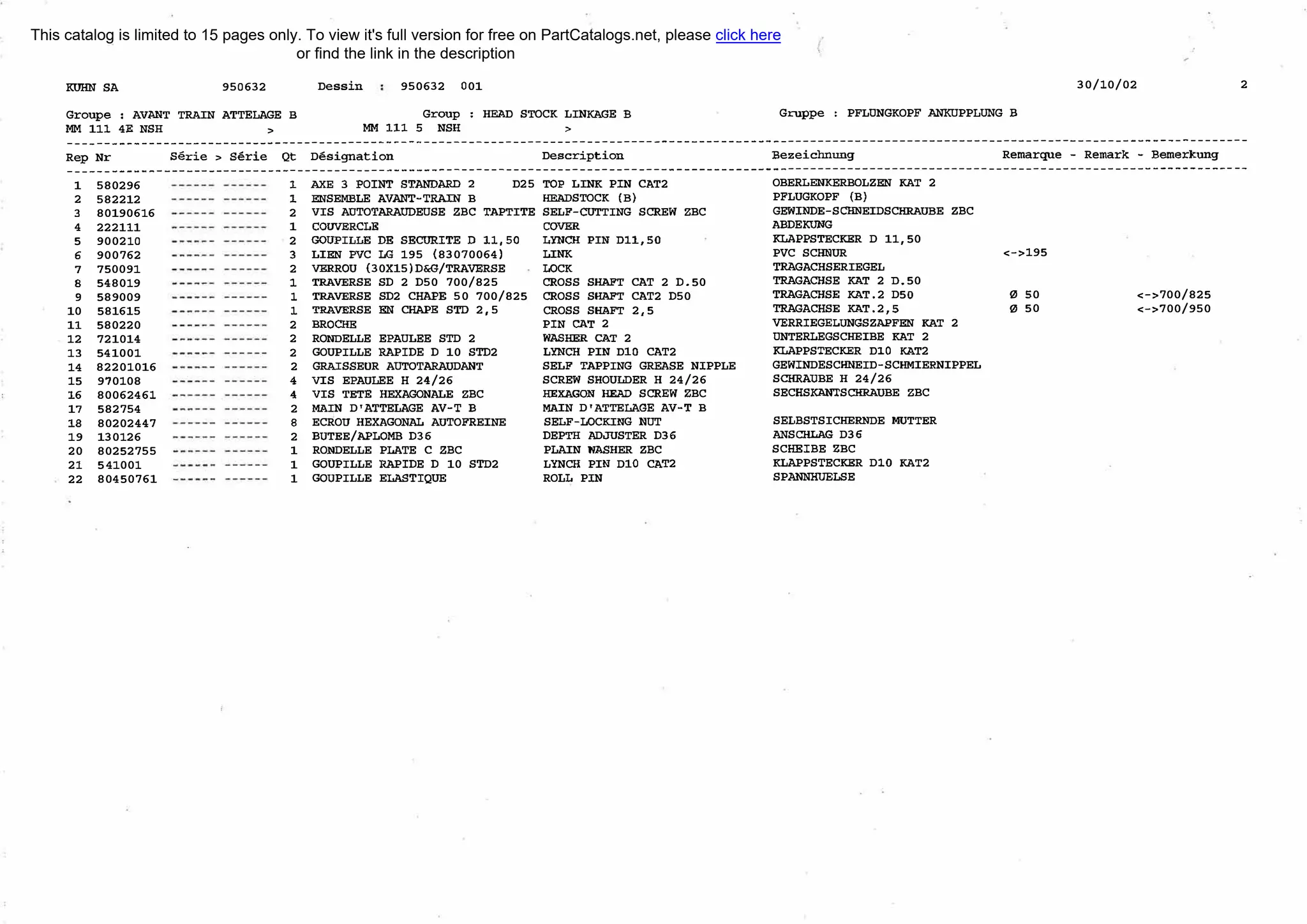 КUНN SA 950632
Groupe : AVANТ TRAIN ATTELAGE в
ММ 111 4Е NSH >
Dessin 950632 001
Group : НЕАD STOCK LINКAGE В
ММ 111 5 NSH >
30/10/02 2
Gruppe : PFLUNGKOPF ANКUPPLUNG в
---------------------------------------------------------------------------------------------------------------------------------------------------------------
Rep Nr serie > serie Qt D€signation Description Bezeiclшung Remarque - Remark - Bemerkung
---------------------------------------------------------------------------------------------------------------------------------------------------------------
1
2
3
4
5
б
7
в
9
10
11
12
13
14
15
16
17
1В
19
20
21
22
580296
582212
80190616
222111
900210
900762
750091
548019
589009
581615
580220
721014
541001
82201016
970108
80062461
582754
80202447
130126
80252755
541001
80450761
1
1
2
1
2
3
2
1
1
1
2
2
2
2
4
4
2
в
2
1
1
1
АХЕ 3 POINТ STANDARD 2
ENSEМВLE AVANТ-TRAIN В
D25 ТОР LINК PIN САТ2
НEADSTOCK (В)
VIS AUТOTARAUDEUSE ZBC TAPTITE SELF-CUТTING SCREW ZBC
COUVERCLE COVER
GOUPILLE DE SECURITE D 11,50 LYNCН PIN Dll,50
LIEN PVC LG 195 (83070064) LINК
VERROU (30Xl5)D&G/TRAVERSE LOCK
ТRAVERSE SD 2 D50 700/825 CROSS SНAFT САТ 2 D.50
ТRAVERSE SD2 СНАРЕ 50 700/825 CROSS SНAFT САТ2 D50
TRAVERSE EN СНАРЕ SТD 2,5 CROSS SНAFT 2,5
ВRОСНЕ PIN САТ 2
RONDELLE EPAULEE SТD 2
GOUPILLE RAPIDE D 10 SТD2
GRAISSEUR AUТOTARAUDANТ
VIS EPAULEE Н 24/26
VIS ТЕТЕ НEXAGONALE ZBC
МAIN D'ATTELAGE AV-T В
ECROU НEXAGONAL AUТOFREINE
ВUТЕЕ/АРLОМВ DЗб
RONDELLE PLATE С ZBC
GOUPILLE RAPIDE D 10 SТD2
GOUPILLE ELASTIQUE
WASНER САТ 2
LYNCН PIN DlO САТ2
SELF TAPPING GREASE NIPPLE
SCREW SHOULDER Н 24/26
НEXAGON НЕАD SCREW ZBC
МAIN D'ATTELAGE AV-T В
SELF-LOCКING NUТ
DEPTH ADJUSTER DЗб
PLAIN WASHER ZBC
LYNCH PIN DlO САТ2
ROLL PIN
OBERLENКERВOLZEN КАТ 2
PFLUGKOPF (В)
GEWINDE-SCНNEIDSCНRAUВE ZBC
AВDEКUNG
КLAPPSTECКER D 11,50
PVC SCНNUR
ТRAGACНSERIEGEL
ТRAGACНSE КАТ 2 D.50
ТRAGACНSE КАТ.2 D50
ТRAGACНSE КАТ.2,5
VERRIEGELUNGSZAPFEN КАТ 2
UNТERLEGSCНEIBE КАТ 2
КLAPPSTECКER DlO КАТ2
GEWINDESCНNEID-SCНJ,'JIERNIPPEL
SCНRAUВE Н 24/26
SECHSКANТSCНRAUВE ZBC
SELBSTSICНERNDE МUТТЕR
ANSCНLAG D36
SCНEIBE ZBC
КLAPPSTECКER DlO КАТ2
SPANNIПJELSE
<->195
0 50
0 50
<->700/825
<->700/950
This catalog is limited to 15 pages only. To view it's full version for free on PartCatalogs.net, please click here
or find the link in the description
 
