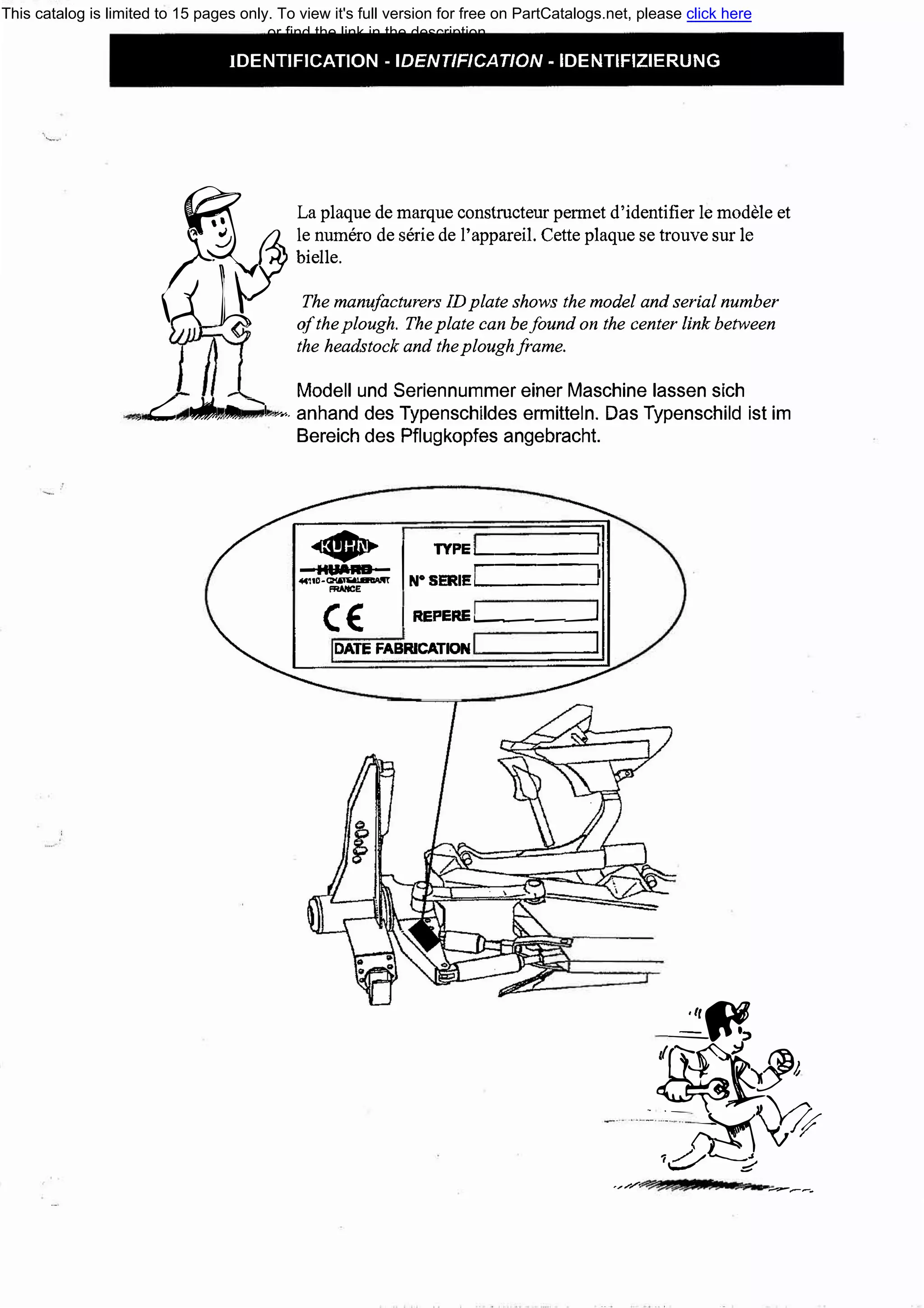 IDENTIFICATION - IDENТIF/CAТION - IDENTIFIZIERUNG
�
La plaque de marque constructeur permet d'identifier !е modele et
а -�le numero de serie de 1'appareil. Cette plaque se trouve sur !е
о/ Ьielle.
'j_ 1f The manufacturers IDplate shows the model and serial number
- о/theplough. Theplate сап Ьеfound оп the center link between
the headstock and theploughframe.
Modell und Seriennummer einer Maschine lassen sich
, С::: .,.!'!!t --.1 vr-. anhand des Typenschildes ermitteln. Das Typenschild ist im
Bereich des Pflugkopfes angebracht.
<1131�� 1 ПРЕ'-::====�1-HUARD- r-
...,,._� N°
SERIE'--------'
сЕ: 1 REPERE..______,
DATE FABRICATION
,;J}��
J
:_�А��
;:::/�) '(,::;'
,,....,...,......; ._...__.....�
This catalog is limited to 15 pages only. To view it's full version for free on PartCatalogs.net, please click here
or find the link in the description
 
