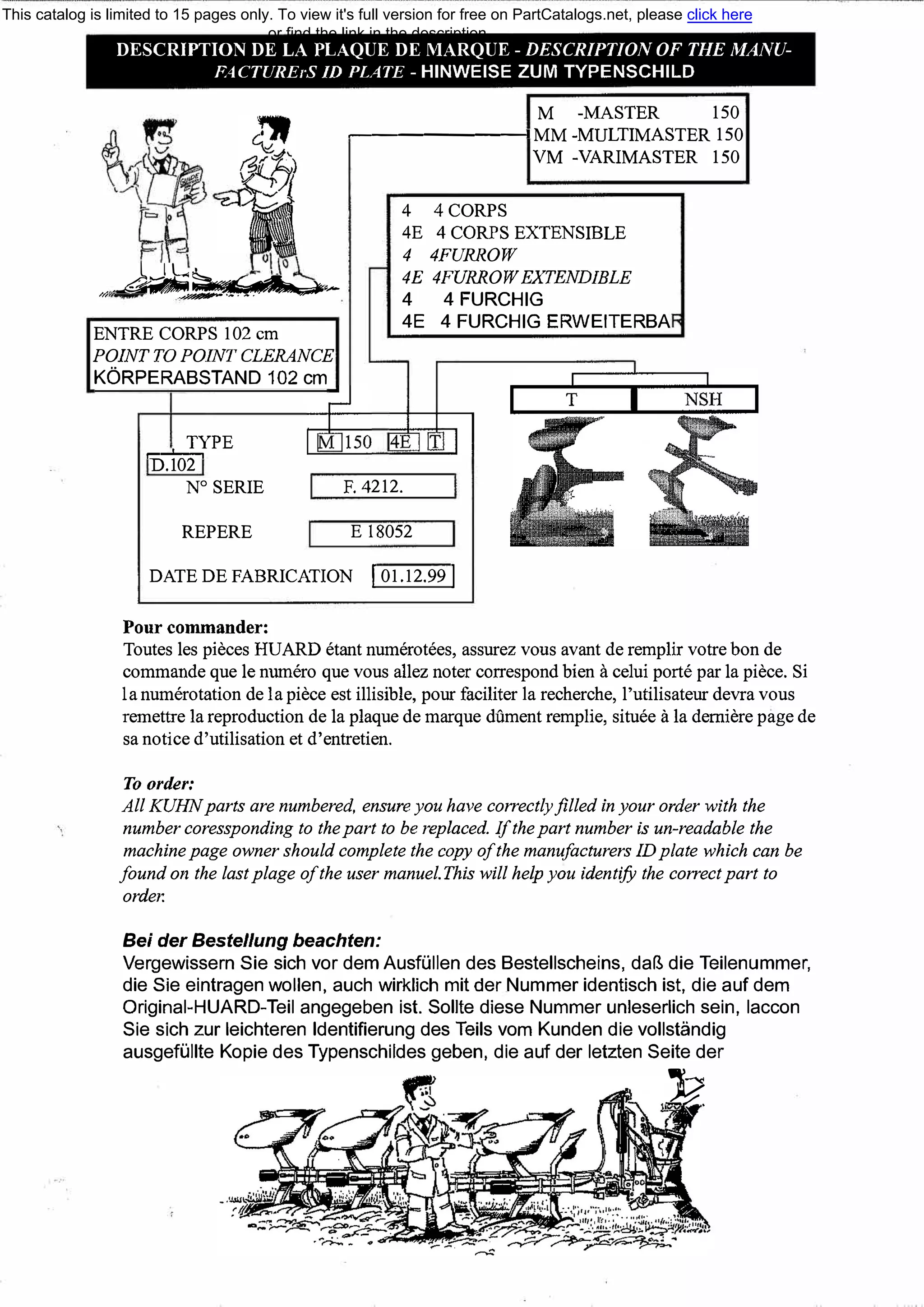 ,,
DESCRIPTION DE LA PLAQUE DE MARQUE - DESCRIPTION OF ТНЕ MANU­
FACTUREгS ID PLATE - HINWEISE ZUM TYPENSCHILD
,__J-"'�.,,..,..а,;�М,,,�-�--.��-
М -МASTER 150
�------1 ММ -MULTIМASTER 150
VM -VARIMASTER 150
4 4CORPS
4Е 4 CORPS EXTENSIВLE
4 4FURROW
4Е 4FURROWEXТENDIBLE
4 4 FURCHIG
ENТRE CORPS 102 cm
POINТ ТО POINТ CLERANCE
KORPERABSTAND102cm
4Е 4 FURCHIG ERWEITERBA
ТУРЕ
=D�.1
..,..
02
,-,
N°
SERIE
REPERE
F. 4212.
Е 18052
DATEDEFABRICAТION 101.12.99 I
Pour commander:
Toutes les pieces HUARD etant numerotees, assurez vous avant de remplir votre bon de
commande que !е numero que vous allez noter correspond Ьien а celui porte par !а piece. Si
!а numerotation de !а piece est illisiЫe, pour faciliter !а recherche, l'utilisateur devra vous
remettre !а reproduction de !а plaque de marque dument remplie, situee а !а demiere page de
sa notice d'utilisation et d'entretien.
То order:
All KUHN parts are numbered, ensure уои have correctlyfilled inyour order with the
number coressponding to the part to Ье replaced. Ifthe part number is un-readaЫe the
machine page owner should complete the сору of the manufacturers ID plate which сап Ье
found оп the last plage of the user manuel.This will help уои identify the correct part to
order.
Bei der Bestellung beachten:
Vergewissern Sie sich vor demAusfi.illen des Bestellscheins, da� die Teilenummer,
die Sie eintragen wollen, auch wirklich mit der Nummer identisch ist, die auf dem
Original-HUARD-Teil angegeben ist. Sollte diese Nummer unleserlich sein, laccon
Sie sich zur leichteren ldentifierung des Teils vom Kunden die vollstandig
ausgefi.illte Kopie des Typenschildes geben, die auf der letzten Seite der
)?_1/,
This catalog is limited to 15 pages only. To view it's full version for free on PartCatalogs.net, please click here
or find the link in the description
 