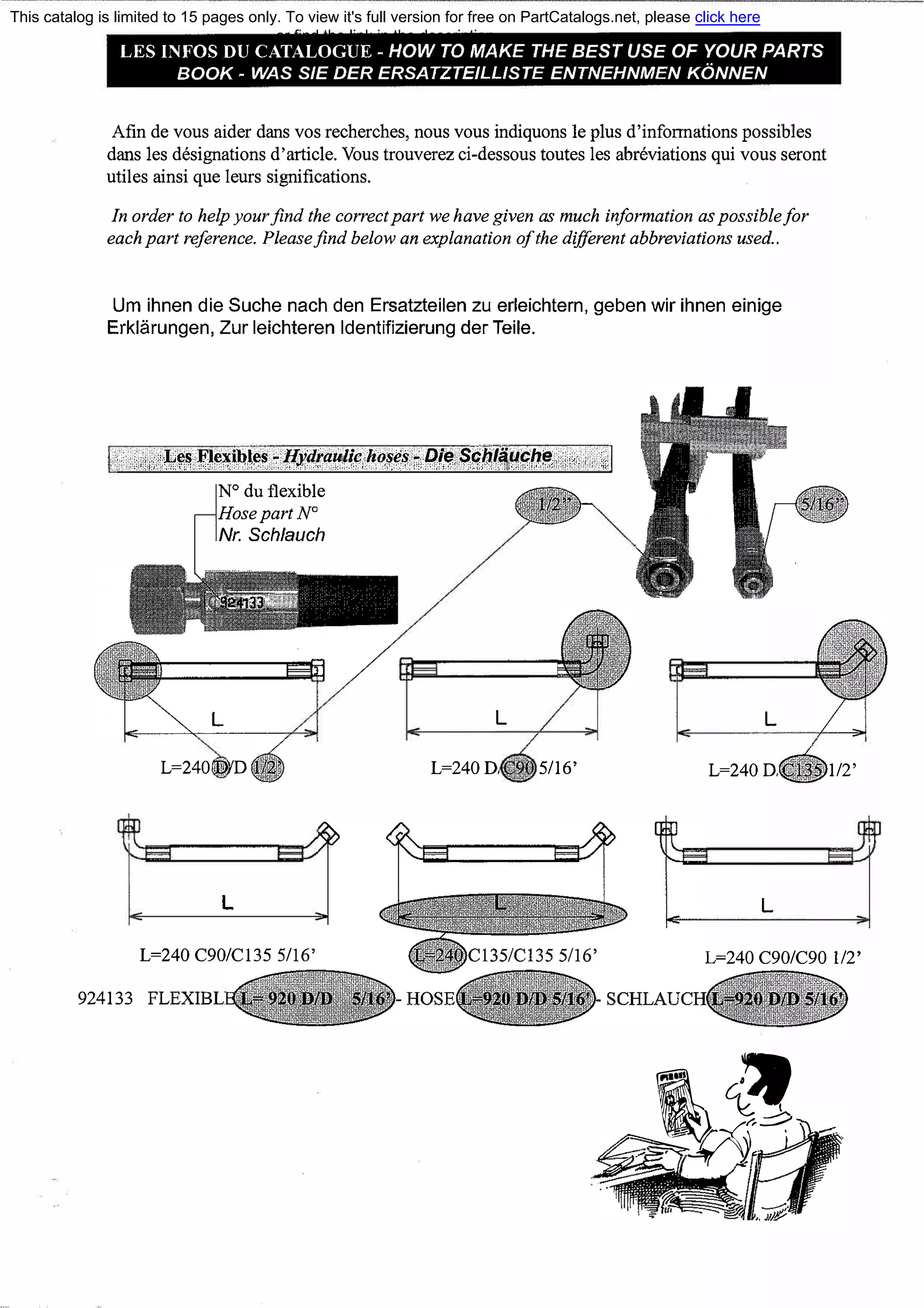 LES INFOS DU CATALOGUE - HOW ТО МАКЕ ТНЕ BEST USE OF YOUR PARTS
ВООК - WAS SIE DER ERSATZTEILL/STE ENTNEHNMEN KONNEN
Afin de vous aider dans vos recherches, nous vous indiquons le plus d'infoпnations possiЫes
dans les designations d'article. Vous trouverez ci-dessous toutes les abreviations qui vous seront
utiles ainsi que leurs significations.
In order to help yourfind the correctpart we have given as much information aspossiЬ!efor
eachpart reference. Pleasefind below ап explanation ofthe different abbreviations used..
Um ihnen die Suche nach den Ersatzteilen zu erleichtern, geben wir ihnen einige
Erklarungen, Zur leichteren ldentifizierung der Teile.
.·.· ·>.1,6';��� �!�������-:lfJ'c�f«:.'!f�p.r,����:::.PJ�.$,�.�.��.��{];�. <<• . ::1
N°
du flexiЫe
HosepartN°
Nr. Schlauch
L=240DYD
L
L
L=240D. 5/16'
L
L=240D.
L
1/2'
L=240 С90/С135 5/16' L=240С90/С90 1/2'
924133 FLEXIВL
' �
�__J.-
/=-��
::::--:
This catalog is limited to 15 pages only. To view it's full version for free on PartCatalogs.net, please click here
or find the link in the description
 