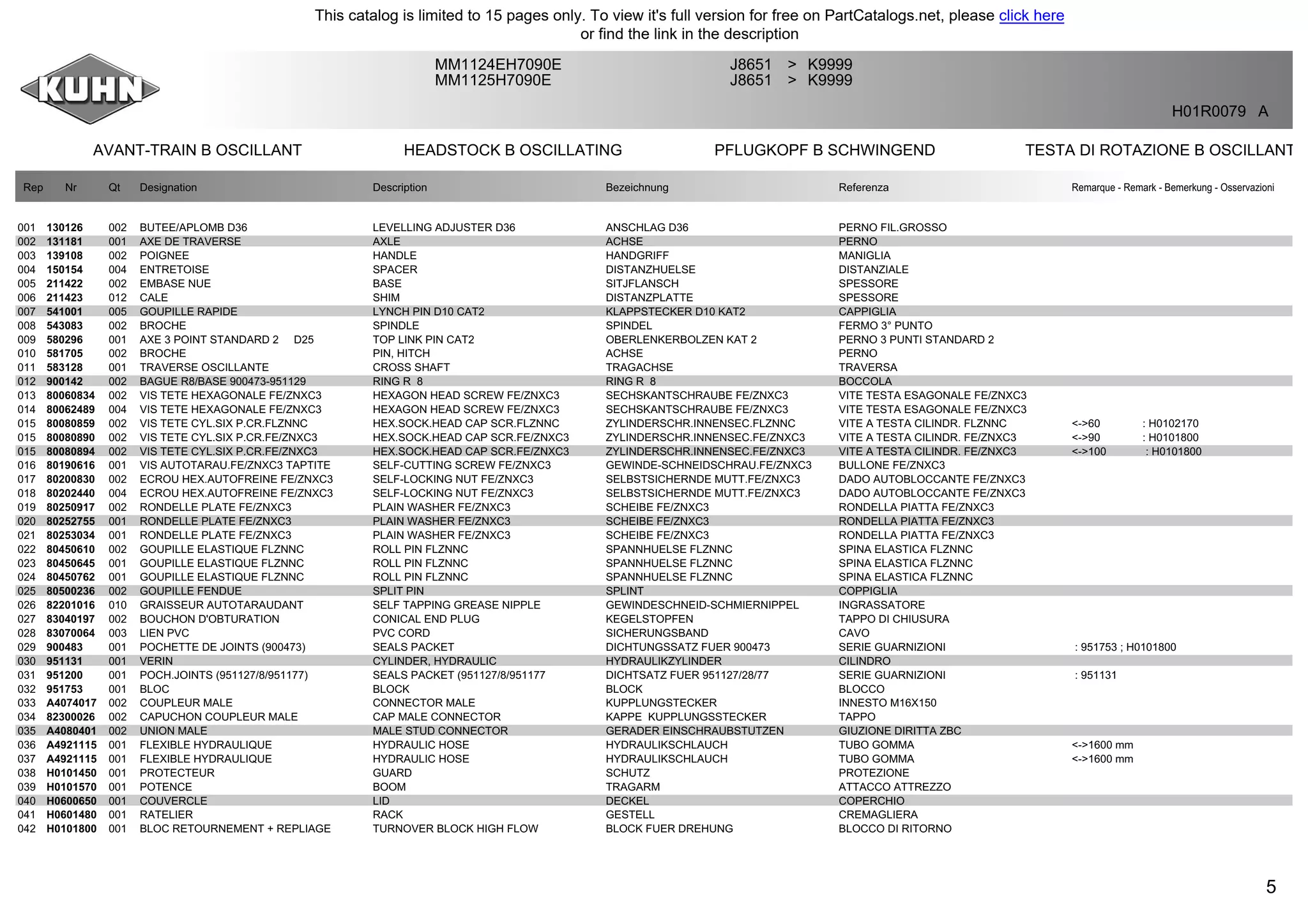 5
AVANT-TRAIN B OSCILLANT HEADSTOCK B OSCILLATING PFLUGKOPF B SCHWINGEND TESTA DI ROTAZIONE B OSCILLANT
MM1124EH7090E J8651 K9999>
MM1125H7090E J8651 K9999>
H01R0079 A
Rep Nr Qt Designation Description Bezeichnung Referenza Remarque - Remark - Bemerkung - Osservazioni
001 130126 002 BUTEE/APLOMB D36 LEVELLING ADJUSTER D36 ANSCHLAG D36 PERNO FIL.GROSSO
002 131181 001 AXE DE TRAVERSE AXLE ACHSE PERNO
003 139108 002 POIGNEE HANDLE HANDGRIFF MANIGLIA
004 150154 004 ENTRETOISE SPACER DISTANZHUELSE DISTANZIALE
005 211422 002 EMBASE NUE BASE SITJFLANSCH SPESSORE
006 211423 012 CALE SHIM DISTANZPLATTE SPESSORE
007 541001 005 GOUPILLE RAPIDE LYNCH PIN D10 CAT2 KLAPPSTECKER D10 KAT2 CAPPIGLIA
008 543083 002 BROCHE SPINDLE SPINDEL FERMO 3° PUNTO
009 580296 001 AXE 3 POINT STANDARD 2 D25 TOP LINK PIN CAT2 OBERLENKERBOLZEN KAT 2 PERNO 3 PUNTI STANDARD 2
010 581705 002 BROCHE PIN, HITCH ACHSE PERNO
011 583128 001 TRAVERSE OSCILLANTE CROSS SHAFT TRAGACHSE TRAVERSA
012 900142 002 BAGUE R8/BASE 900473-951129 RING R 8 RING R 8 BOCCOLA
013 80060834 002 VIS TETE HEXAGONALE FE/ZNXC3 HEXAGON HEAD SCREW FE/ZNXC3 SECHSKANTSCHRAUBE FE/ZNXC3 VITE TESTA ESAGONALE FE/ZNXC3
014 80062489 004 VIS TETE HEXAGONALE FE/ZNXC3 HEXAGON HEAD SCREW FE/ZNXC3 SECHSKANTSCHRAUBE FE/ZNXC3 VITE TESTA ESAGONALE FE/ZNXC3
015 80080859 002 VIS TETE CYL.SIX P.CR.FLZNNC HEX.SOCK.HEAD CAP SCR.FLZNNC ZYLINDERSCHR.INNENSEC.FLZNNC VITE A TESTA CILINDR. FLZNNC <->60 : H0102170
015 80080890 002 VIS TETE CYL.SIX P.CR.FE/ZNXC3 HEX.SOCK.HEAD CAP SCR.FE/ZNXC3 ZYLINDERSCHR.INNENSEC.FE/ZNXC3 VITE A TESTA CILINDR. FE/ZNXC3 <->90 : H0101800
015 80080894 002 VIS TETE CYL.SIX P.CR.FE/ZNXC3 HEX.SOCK.HEAD CAP SCR.FE/ZNXC3 ZYLINDERSCHR.INNENSEC.FE/ZNXC3 VITE A TESTA CILINDR. FE/ZNXC3 <->100 : H0101800
016 80190616 001 VIS AUTOTARAU.FE/ZNXC3 TAPTITE SELF-CUTTING SCREW FE/ZNXC3 GEWINDE-SCHNEIDSCHRAU.FE/ZNXC3 BULLONE FE/ZNXC3
017 80200830 002 ECROU HEX.AUTOFREINE FE/ZNXC3 SELF-LOCKING NUT FE/ZNXC3 SELBSTSICHERNDE MUTT.FE/ZNXC3 DADO AUTOBLOCCANTE FE/ZNXC3
018 80202440 004 ECROU HEX.AUTOFREINE FE/ZNXC3 SELF-LOCKING NUT FE/ZNXC3 SELBSTSICHERNDE MUTT.FE/ZNXC3 DADO AUTOBLOCCANTE FE/ZNXC3
019 80250917 002 RONDELLE PLATE FE/ZNXC3 PLAIN WASHER FE/ZNXC3 SCHEIBE FE/ZNXC3 RONDELLA PIATTA FE/ZNXC3
020 80252755 001 RONDELLE PLATE FE/ZNXC3 PLAIN WASHER FE/ZNXC3 SCHEIBE FE/ZNXC3 RONDELLA PIATTA FE/ZNXC3
021 80253034 001 RONDELLE PLATE FE/ZNXC3 PLAIN WASHER FE/ZNXC3 SCHEIBE FE/ZNXC3 RONDELLA PIATTA FE/ZNXC3
022 80450610 002 GOUPILLE ELASTIQUE FLZNNC ROLL PIN FLZNNC SPANNHUELSE FLZNNC SPINA ELASTICA FLZNNC
023 80450645 001 GOUPILLE ELASTIQUE FLZNNC ROLL PIN FLZNNC SPANNHUELSE FLZNNC SPINA ELASTICA FLZNNC
024 80450762 001 GOUPILLE ELASTIQUE FLZNNC ROLL PIN FLZNNC SPANNHUELSE FLZNNC SPINA ELASTICA FLZNNC
025 80500236 002 GOUPILLE FENDUE SPLIT PIN SPLINT COPPIGLIA
026 82201016 010 GRAISSEUR AUTOTARAUDANT SELF TAPPING GREASE NIPPLE GEWINDESCHNEID-SCHMIERNIPPEL INGRASSATORE
027 83040197 002 BOUCHON D'OBTURATION CONICAL END PLUG KEGELSTOPFEN TAPPO DI CHIUSURA
028 83070064 003 LIEN PVC PVC CORD SICHERUNGSBAND CAVO
029 900483 001 POCHETTE DE JOINTS (900473) SEALS PACKET DICHTUNGSSATZ FUER 900473 SERIE GUARNIZIONI : 951753 ; H0101800
030 951131 001 VERIN CYLINDER, HYDRAULIC HYDRAULIKZYLINDER CILINDRO
031 951200 001 POCH.JOINTS (951127/8/951177) SEALS PACKET (951127/8/951177 DICHTSATZ FUER 951127/28/77 SERIE GUARNIZIONI : 951131
032 951753 001 BLOC BLOCK BLOCK BLOCCO
033 A4074017 002 COUPLEUR MALE CONNECTOR MALE KUPPLUNGSTECKER INNESTO M16X150
034 82300026 002 CAPUCHON COUPLEUR MALE CAP MALE CONNECTOR KAPPE KUPPLUNGSSTECKER TAPPO
035 A4080401 002 UNION MALE MALE STUD CONNECTOR GERADER EINSCHRAUBSTUTZEN GIUZIONE DIRITTA ZBC
036 A4921115 001 FLEXIBLE HYDRAULIQUE HYDRAULIC HOSE HYDRAULIKSCHLAUCH TUBO GOMMA <->1600 mm
037 A4921115 001 FLEXIBLE HYDRAULIQUE HYDRAULIC HOSE HYDRAULIKSCHLAUCH TUBO GOMMA <->1600 mm
038 H0101450 001 PROTECTEUR GUARD SCHUTZ PROTEZIONE
039 H0101570 001 POTENCE BOOM TRAGARM ATTACCO ATTREZZO
040 H0600650 001 COUVERCLE LID DECKEL COPERCHIO
041 H0601480 001 RATELIER RACK GESTELL CREMAGLIERA
042 H0101800 001 BLOC RETOURNEMENT + REPLIAGE TURNOVER BLOCK HIGH FLOW BLOCK FUER DREHUNG BLOCCO DI RITORNO
This catalog is limited to 15 pages only. To view it's full version for free on PartCatalogs.net, please click here
or find the link in the description
 