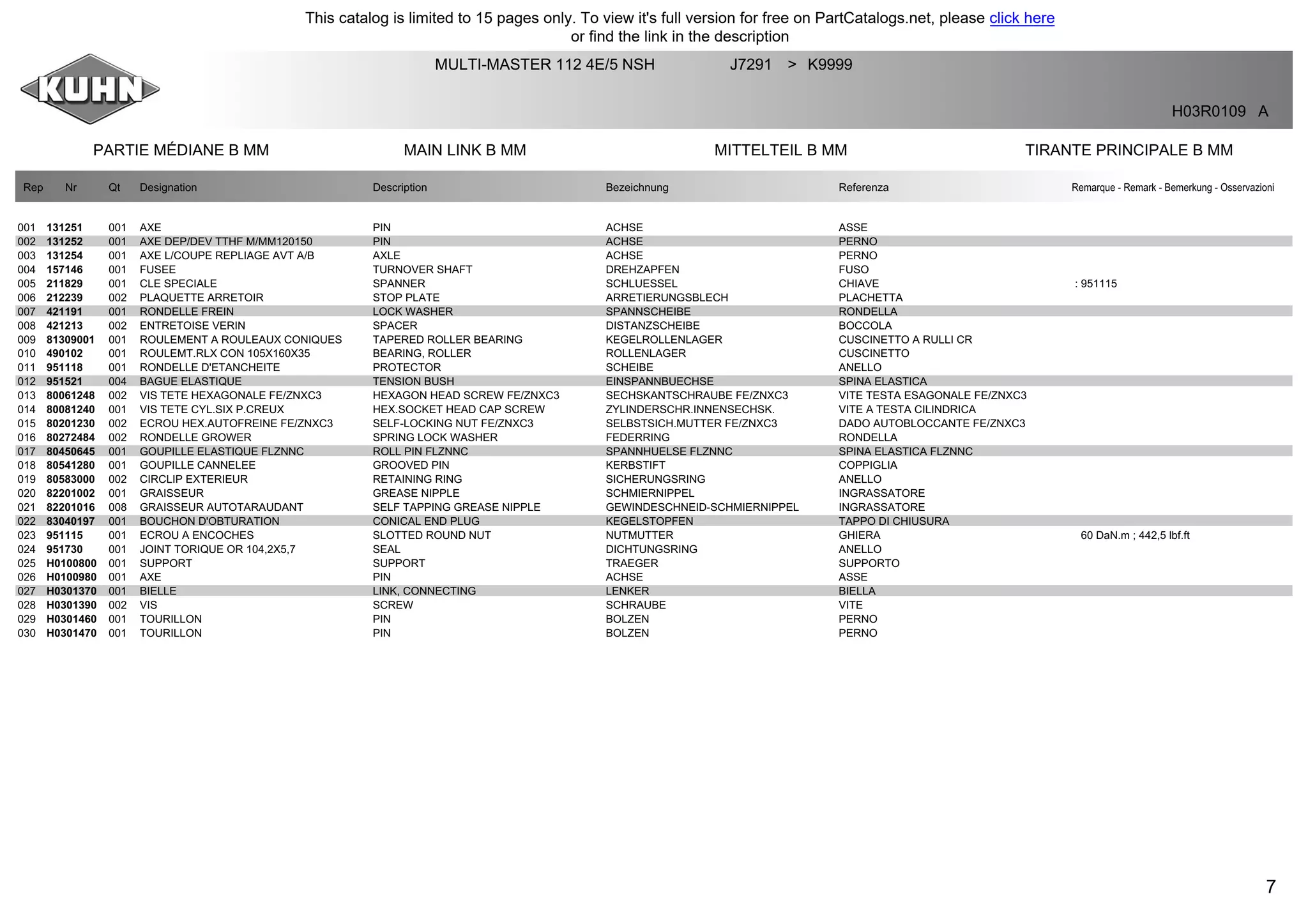 7
PARTIE MÉDIANE B MM MAIN LINK B MM MITTELTEIL B MM TIRANTE PRINCIPALE B MM
MULTI-MASTER 112 4E/5 NSH J7291 K9999>
H03R0109 A
Rep Nr Qt Designation Description Bezeichnung Referenza Remarque - Remark - Bemerkung - Osservazioni
001 131251 001 AXE PIN ACHSE ASSE
002 131252 001 AXE DEP/DEV TTHF M/MM120150 PIN ACHSE PERNO
003 131254 001 AXE L/COUPE REPLIAGE AVT A/B AXLE ACHSE PERNO
004 157146 001 FUSEE TURNOVER SHAFT DREHZAPFEN FUSO
005 211829 001 CLE SPECIALE SPANNER SCHLUESSEL CHIAVE : 951115
006 212239 002 PLAQUETTE ARRETOIR STOP PLATE ARRETIERUNGSBLECH PLACHETTA
007 421191 001 RONDELLE FREIN LOCK WASHER SPANNSCHEIBE RONDELLA
008 421213 002 ENTRETOISE VERIN SPACER DISTANZSCHEIBE BOCCOLA
009 81309001 001 ROULEMENT A ROULEAUX CONIQUES TAPERED ROLLER BEARING KEGELROLLENLAGER CUSCINETTO A RULLI CR
010 490102 001 ROULEMT.RLX CON 105X160X35 BEARING, ROLLER ROLLENLAGER CUSCINETTO
011 951118 001 RONDELLE D'ETANCHEITE PROTECTOR SCHEIBE ANELLO
012 951521 004 BAGUE ELASTIQUE TENSION BUSH EINSPANNBUECHSE SPINA ELASTICA
013 80061248 002 VIS TETE HEXAGONALE FE/ZNXC3 HEXAGON HEAD SCREW FE/ZNXC3 SECHSKANTSCHRAUBE FE/ZNXC3 VITE TESTA ESAGONALE FE/ZNXC3
014 80081240 001 VIS TETE CYL.SIX P.CREUX HEX.SOCKET HEAD CAP SCREW ZYLINDERSCHR.INNENSECHSK. VITE A TESTA CILINDRICA
015 80201230 002 ECROU HEX.AUTOFREINE FE/ZNXC3 SELF-LOCKING NUT FE/ZNXC3 SELBSTSICH.MUTTER FE/ZNXC3 DADO AUTOBLOCCANTE FE/ZNXC3
016 80272484 002 RONDELLE GROWER SPRING LOCK WASHER FEDERRING RONDELLA
017 80450645 001 GOUPILLE ELASTIQUE FLZNNC ROLL PIN FLZNNC SPANNHUELSE FLZNNC SPINA ELASTICA FLZNNC
018 80541280 001 GOUPILLE CANNELEE GROOVED PIN KERBSTIFT COPPIGLIA
019 80583000 002 CIRCLIP EXTERIEUR RETAINING RING SICHERUNGSRING ANELLO
020 82201002 001 GRAISSEUR GREASE NIPPLE SCHMIERNIPPEL INGRASSATORE
021 82201016 008 GRAISSEUR AUTOTARAUDANT SELF TAPPING GREASE NIPPLE GEWINDESCHNEID-SCHMIERNIPPEL INGRASSATORE
022 83040197 001 BOUCHON D'OBTURATION CONICAL END PLUG KEGELSTOPFEN TAPPO DI CHIUSURA
023 951115 001 ECROU A ENCOCHES SLOTTED ROUND NUT NUTMUTTER GHIERA 60 DaN.m ; 442,5 lbf.ft
024 951730 001 JOINT TORIQUE OR 104,2X5,7 SEAL DICHTUNGSRING ANELLO
025 H0100800 001 SUPPORT SUPPORT TRAEGER SUPPORTO
026 H0100980 001 AXE PIN ACHSE ASSE
027 H0301370 001 BIELLE LINK, CONNECTING LENKER BIELLA
028 H0301390 002 VIS SCREW SCHRAUBE VITE
029 H0301460 001 TOURILLON PIN BOLZEN PERNO
030 H0301470 001 TOURILLON PIN BOLZEN PERNO
This catalog is limited to 15 pages only. To view it's full version for free on PartCatalogs.net, please click here
or find the link in the description
 