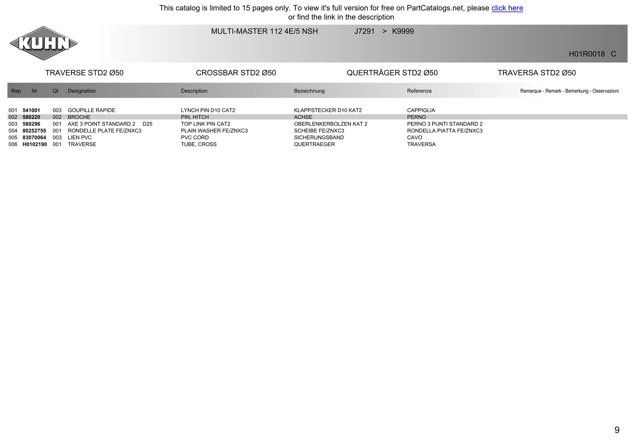 9
TRAVERSE STD2 Ø50 CROSSBAR STD2 Ø50 QUERTRÄGER STD2 Ø50 TRAVERSA STD2 Ø50
MULTI-MASTER 112 4E/5 NSH J7291 K9999>
H01R0018 C
Rep Nr Qt Designation Description Bezeichnung Referenza Remarque - Remark - Bemerkung - Osservazioni
001 541001 003 GOUPILLE RAPIDE LYNCH PIN D10 CAT2 KLAPPSTECKER D10 KAT2 CAPPIGLIA
002 580220 002 BROCHE PIN, HITCH ACHSE PERNO
003 580296 001 AXE 3 POINT STANDARD 2 D25 TOP LINK PIN CAT2 OBERLENKERBOLZEN KAT 2 PERNO 3 PUNTI STANDARD 2
004 80252755 001 RONDELLE PLATE FE/ZNXC3 PLAIN WASHER FE/ZNXC3 SCHEIBE FE/ZNXC3 RONDELLA PIATTA FE/ZNXC3
005 83070064 003 LIEN PVC PVC CORD SICHERUNGSBAND CAVO
006 H0102190 001 TRAVERSE TUBE, CROSS QUERTRAEGER TRAVERSA
This catalog is limited to 15 pages only. To view it's full version for free on PartCatalogs.net, please click here
or find the link in the description
 